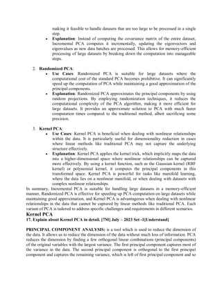 making it feasible to handle datasets that are too large to be processed in a single
step.
 Explanation: Instead of computing the covariance matrix of the entire dataset,
Incremental PCA computes it incrementally, updating the eigenvectors and
eigenvalues as new data batches are processed. This allows for memory-efficient
processing of large datasets by breaking down the computation into manageable
steps.
2. Randomized PCA:
 Use Cases: Randomized PCA is suitable for large datasets where the
computational cost of the standard PCA becomes prohibitive. It can significantly
speed up the computation of PCA while maintaining a good approximation of the
principal components.
 Explanation: Randomized PCA approximates the principal components by using
random projections. By employing randomization techniques, it reduces the
computational complexity of the PCA algorithm, making it more efficient for
large datasets. It provides an approximate solution to PCA with much faster
computation times compared to the traditional method, albeit sacrificing some
precision.
3. Kernel PCA:
 Use Cases: Kernel PCA is beneficial when dealing with nonlinear relationships
within the data. It is particularly useful for dimensionality reduction in cases
where linear methods like traditional PCA may not capture the underlying
structure effectively.
 Explanation: Kernel PCA applies the kernel trick, which implicitly maps the data
into a higher-dimensional space where nonlinear relationships can be captured
more effectively. By using a kernel function, such as the Gaussian kernel (RBF
kernel) or polynomial kernel, it computes the principal components in this
transformed space. Kernel PCA is powerful for tasks like manifold learning,
where the data lies on a nonlinear manifold, or when dealing with datasets with
complex nonlinear relationships.
In summary, Incremental PCA is suitable for handling large datasets in a memory-efficient
manner, Randomized PCA is effective for speeding up PCA computation on large datasets while
maintaining good approximation, and Kernel PCA is advantageous when dealing with nonlinear
relationships in the data that cannot be captured by linear methods like traditional PCA. Each
variant of PCA is tailored to address specific challenges and requirements in different scenarios.
Kernel PCA
17. Explain about Kernel PCA in detail. [7M] July – 2023 Set -1[Understand]
PRINCIPAL COMPONENT ANALYSIS: is a tool which is used to reduce the dimension of
the data. It allows us to reduce the dimension of the data without much loss of information. PCA
reduces the dimension by finding a few orthogonal linear combinations (principal components)
of the original variables with the largest variance. The first principal component captures most of
the variance in the data. The second principal component is orthogonal to the first principal
component and captures the remaining variance, which is left of first principal component and so
 