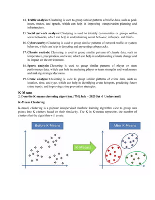 14. Traffic analysis: Clustering is used to group similar patterns of traffic data, such as peak
hours, routes, and speeds, which can help in improving transportation planning and
infrastructure.
15. Social network analysis: Clustering is used to identify communities or groups within
social networks, which can help in understanding social behavior, influence, and trends.
16. Cybersecurity: Clustering is used to group similar patterns of network traffic or system
behavior, which can help in detecting and preventing cyberattacks.
17. Climate analysis: Clustering is used to group similar patterns of climate data, such as
temperature, precipitation, and wind, which can help in understanding climate change and
its impact on the environment.
18. Sports analysis: Clustering is used to group similar patterns of player or team
performance data, which can help in analyzing player or team strengths and weaknesses
and making strategic decisions.
19. Crime analysis: Clustering is used to group similar patterns of crime data, such as
location, time, and type, which can help in identifying crime hotspots, predicting future
crime trends, and improving crime prevention strategies.
K-Means
2. Describe K means clustering algorithm. [7M] July – 2023 Set -1 Understand]
K-Means Clustering
K-means clustering is a popular unsupervised machine learning algorithm used to group data
points into K clusters based on their similarity. The K in K-means represents the number of
clusters that the algorithm will create.
 