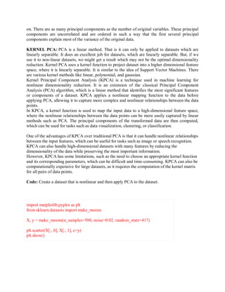 on. There are as many principal components as the number of original variables. These principal
components are uncorrelated and are ordered in such a way that the first several principal
components explain most of the variance of the original data.
KERNEL PCA: PCA is a linear method. That is it can only be applied to datasets which are
linearly separable. It does an excellent job for datasets, which are linearly separable. But, if we
use it to non-linear datasets, we might get a result which may not be the optimal dimensionality
reduction. Kernel PCA uses a kernel function to project dataset into a higher dimensional feature
space, where it is linearly separable. It is similar to the idea of Support Vector Machines. There
are various kernel methods like linear, polynomial, and gaussian.
Kernel Principal Component Analysis (KPCA) is a technique used in machine learning for
nonlinear dimensionality reduction. It is an extension of the classical Principal Component
Analysis (PCA) algorithm, which is a linear method that identifies the most significant features
or components of a dataset. KPCA applies a nonlinear mapping function to the data before
applying PCA, allowing it to capture more complex and nonlinear relationships between the data
points.
In KPCA, a kernel function is used to map the input data to a high-dimensional feature space,
where the nonlinear relationships between the data points can be more easily captured by linear
methods such as PCA. The principal components of the transformed data are then computed,
which can be used for tasks such as data visualization, clustering, or classification.
One of the advantages of KPCA over traditional PCA is that it can handle nonlinear relationships
between the input features, which can be useful for tasks such as image or speech recognition.
KPCA can also handle high-dimensional datasets with many features by reducing the
dimensionality of the data while preserving the most important information.
However, KPCA has some limitations, such as the need to choose an appropriate kernel function
and its corresponding parameters, which can be difficult and time-consuming. KPCA can also be
computationally expensive for large datasets, as it requires the computation of the kernel matrix
for all pairs of data points.
Code: Create a dataset that is nonlinear and then apply PCA to the dataset.
import matplotlib.pyplot as plt
from sklearn.datasets import make_moons
X, y = make_moons(n_samples=500, noise=0.02, random_state=417)
plt.scatter(X[:, 0], X[:, 1], c=y)
plt.show()
 