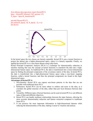from sklearn.decomposition import KernelPCA
kpca = KernelPCA(kernel='rbf', gamma=15)
X_kpca = kpca.fit_transform(X)
plt.title("Kernel PCA")
plt.scatter(X_kpca[:, 0], X_kpca[:, 1], c=y)
plt.show()
In the kernel space the two classes are linearly separable. Kernel PCA uses a kernel function to
project the dataset into a higher-dimensional space, where it is linearly separable. Finally, we
applied the kernel PCA to a non-linear dataset using scikit-learn.
Kernel Principal Component Analysis (PCA) is a technique for dimensionality reduction in
machine learning that uses the concept of kernel functions to transform the data into a high-
dimensional feature space. In traditional PCA, the data is transformed into a lower-dimensional
space by finding the principal components of the covariance matrix of the data. In kernel PCA,
the data is transformed into a high-dimensional feature space using a non-linear mapping
function, called a kernel function, and then the principal components are found in this high-
dimensional space.
Advantages of Kernel PCA:
1. Non-linearity: Kernel PCA can capture non-linear patterns in the data that are not
possible with traditional linear PCA.
2. Robustness: Kernel PCA can be more robust to outliers and noise in the data, as it
considers the global structure of the data, rather than just local distances between data
points.
3. Versatility: Different types of kernel functions can be used in kernel PCA to suit different
types of data and different objectives.
4. Kernel PCA can handle nonlinear relationships between the input features, allowing for
more accurate dimensionality reduction and feature extraction compared to traditional
linear PCA.
5. It can preserve the most important information in high-dimensional datasets while
reducing the dimensionality of the data, making it easier to visualize and analyze.
 