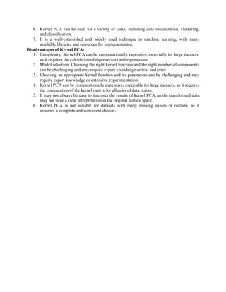 6. Kernel PCA can be used for a variety of tasks, including data visualization, clustering,
and classification.
7. It is a well-established and widely used technique in machine learning, with many
available libraries and resources for implementation.
Disadvantages of Kernel PCA:
1. Complexity: Kernel PCA can be computationally expensive, especially for large datasets,
as it requires the calculation of eigenvectors and eigenvalues.
2. Model selection: Choosing the right kernel function and the right number of components
can be challenging and may require expert knowledge or trial and error
3. Choosing an appropriate kernel function and its parameters can be challenging and may
require expert knowledge or extensive experimentation.
4. Kernel PCA can be computationally expensive, especially for large datasets, as it requires
the computation of the kernel matrix for all pairs of data points.
5. It may not always be easy to interpret the results of kernel PCA, as the transformed data
may not have a clear interpretation in the original feature space.
6. Kernel PCA is not suitable for datasets with many missing values or outliers, as it
assumes a complete and consistent dataset.
 