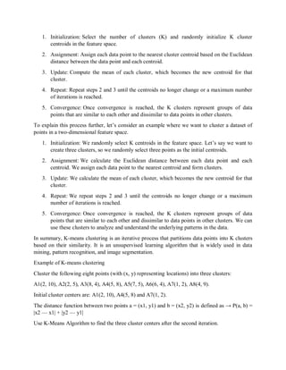1. Initialization: Select the number of clusters (K) and randomly initialize K cluster
centroids in the feature space.
2. Assignment: Assign each data point to the nearest cluster centroid based on the Euclidean
distance between the data point and each centroid.
3. Update: Compute the mean of each cluster, which becomes the new centroid for that
cluster.
4. Repeat: Repeat steps 2 and 3 until the centroids no longer change or a maximum number
of iterations is reached.
5. Convergence: Once convergence is reached, the K clusters represent groups of data
points that are similar to each other and dissimilar to data points in other clusters.
To explain this process further, let’s consider an example where we want to cluster a dataset of
points in a two-dimensional feature space.
1. Initialization: We randomly select K centroids in the feature space. Let’s say we want to
create three clusters, so we randomly select three points as the initial centroids.
2. Assignment: We calculate the Euclidean distance between each data point and each
centroid. We assign each data point to the nearest centroid and form clusters.
3. Update: We calculate the mean of each cluster, which becomes the new centroid for that
cluster.
4. Repeat: We repeat steps 2 and 3 until the centroids no longer change or a maximum
number of iterations is reached.
5. Convergence: Once convergence is reached, the K clusters represent groups of data
points that are similar to each other and dissimilar to data points in other clusters. We can
use these clusters to analyze and understand the underlying patterns in the data.
In summary, K-means clustering is an iterative process that partitions data points into K clusters
based on their similarity. It is an unsupervised learning algorithm that is widely used in data
mining, pattern recognition, and image segmentation.
Example of K-means clustering
Cluster the following eight points (with (x, y) representing locations) into three clusters:
A1(2, 10), A2(2, 5), A3(8, 4), A4(5, 8), A5(7, 5), A6(6, 4), A7(1, 2), A8(4, 9).
Initial cluster centers are: A1(2, 10), A4(5, 8) and A7(1, 2).
The distance function between two points a = (x1, y1) and b = (x2, y2) is defined as → Ρ(a, b) =
|x2 — x1| + |y2 — y1|
Use K-Means Algorithm to find the three cluster centers after the second iteration.
 