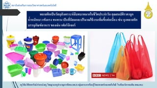 สถาบันส่งเสริมการสอนวิทยาศาสตร์และเทคโนโลยี
ครูวิชัยลิขิตพรรักษ์ ตำแหน่งครู วิทยฐำนะครูชำนำญกำรพิเศษ(คศ.3)กลุ่มสำระกำรเรียนรู้วิทยำศำสตร์และเทคโนโลยี โรงเรียนวัดรำชบพิธ สพม.กท.1
พลำสติกเป็นวัสดุสังเครำะห์มีบทบำทมำกในชีวิตประจำวัน คุณสมบัติรำคำถูก
น้ำหนักเบำ แข็งแรง ทนทำน เป็นที่นิยมและปริมำณใช้งำนเพิ่มขึ้นต่อเนื่อง เช่น ถุงพลำสติก
บรรจุภัณฑ์อำหำร ของเล่น เฟอร์นิเจอร์
 