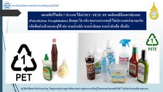 สถาบันส่งเสริมการสอนวิทยาศาสตร์และเทคโนโลยี
ครูวิชัยลิขิตพรรักษ์ ตำแหน่งครู วิทยฐำนะครูชำนำญกำรพิเศษ(คศ.3)กลุ่มสำระกำรเรียนรู้วิทยำศำสตร์และเทคโนโลยี โรงเรียนวัดรำชบพิธ สพม.กท.1
พลำสติกรีไซเคิล 7 ประเภท ได้แก่ PET / PETE /PE พอลิเอทธิลีนเทเรฟธำเลท
(Polyethylene Terephthalate) ลักษณะ ใส แข็ง ทนแรงกระแทกดี ไม่เปรำะแตกง่ำย และกัน
แก๊สซึมผ่ำนดี มองทะลุได้ เช่น ขวดน้ำเปล่ำ ขวดน้ำอัดลม ขวดน้ำมันพืช เป็นต้น
 