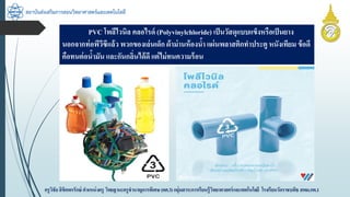 สถาบันส่งเสริมการสอนวิทยาศาสตร์และเทคโนโลยี
ครูวิชัยลิขิตพรรักษ์ ตำแหน่งครู วิทยฐำนะครูชำนำญกำรพิเศษ(คศ.3)กลุ่มสำระกำรเรียนรู้วิทยำศำสตร์และเทคโนโลยี โรงเรียนวัดรำชบพิธ สพม.กท.1
PVC โพลีไวนิล คลอไรด์ (Polyvinylchloride) เป็นวัสดุแบบแข็งหรือเป็นยำง
นอกจำกท่อพีวีซีแล้ว พวกของเล่นเด็ก ผ้ำม่ำนห้องน้ำ แผ่นพลำสติกทำประตู หนังเทียม ข้อดี
คือทนต่อน้ำมัน และกันกลิ่นได้ดี แต่ไม่ทนควำมร้อน
 