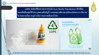 สถาบันส่งเสริมการสอนวิทยาศาสตร์และเทคโนโลยี
ครูวิชัยลิขิตพรรักษ์ ตำแหน่งครู วิทยฐำนะครูชำนำญกำรพิเศษ(คศ.3)กลุ่มสำระกำรเรียนรู้วิทยำศำสตร์และเทคโนโลยี โรงเรียนวัดรำชบพิธ สพม.กท.1
LDPE พอลิเอทิลีนควำมหนำแน่นต่ำ (Low Density Polyethylene) เป็นฟิล์ม
พลำสติกยืดหยุ่นได้ เช่น ถุงพลำสติกมีหูหิ้ว หลอดพลำสติกพลำสติกแรปห่ออำหำร มีควำม
ใส ทนควำมร้อน คงรูป เหนียว ทนสำรเคมีและน้ำมัน
 