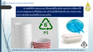 สถาบันส่งเสริมการสอนวิทยาศาสตร์และเทคโนโลยี
ครูวิชัยลิขิตพรรักษ์ ตำแหน่งครู วิทยฐำนะครูชำนำญกำรพิเศษ(คศ.3)กลุ่มสำระกำรเรียนรู้วิทยำศำสตร์และเทคโนโลยี โรงเรียนวัดรำชบพิธ สพม.กท.1
PS พอลิสไตรีน (Polystyrene) เป็นพลำสติกใส แต่เปรำะแตกง่ำย ควรเลี่ยงกำรใช้
งำน เพรำะย่อยสลำย และรีไซเคิลยำก เช่น แก้วน้ำชนิดใช้ครั้งเดียวทิ้ง แผ่น CD/DVD กล่อง
อำหำร กล่องโฟม แผงสวิตช์ไฟ ฉนวนควำมร้อน
 