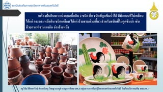 สถาบันส่งเสริมการสอนวิทยาศาสตร์และเทคโนโลยี
ครูวิชัยลิขิตพรรักษ์ ตำแหน่งครู วิทยฐำนะครูชำนำญกำรพิเศษ(คศ.3)กลุ่มสำระกำรเรียนรู้วิทยำศำสตร์และเทคโนโลยี โรงเรียนวัดรำชบพิธ สพม.กท.1
เครื่องปั้นดินเผำ แบ่งตำมเนื้อดิน 2 ชนิด คือ ชนิดที่ดูดซึมน้ำได้ มีทั้งแบบที่ไม่เคลือบ
ได้แก่ กระถำง หม้อดินชนิดเคลือบ ได้แก่ ถ้วยชำมก๋วยเตี๋ยว สำหรับชนิดที่ไม่ดูดซึมน้ำ เช่น
ถ้วยกำแฟ จำน แจกัน อ่ำงล้ำงหน้ำ
 