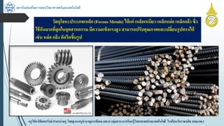 สถาบันส่งเสริมการสอนวิทยาศาสตร์และเทคโนโลยี
ครูวิชัยลิขิตพรรักษ์ ตำแหน่งครู วิทยฐำนะครูชำนำญกำรพิเศษ(คศ.3)กลุ่มสำระกำรเรียนรู้วิทยำศำสตร์และเทคโนโลยี โรงเรียนวัดรำชบพิธ สพม.กท.1
วัสดุโลหะประเภทเหล็ก(Ferous Metals) ได้แก่ เหล็กเหนียว เหล็กหล่อ เหล็กกล้ำ ซึ่ง
ใช้กันมำกที่สุดในอุตสำหกรรม มีควำมแข็งแรงสูง สำมำรถปรับคุณภำพและเปลี่ยนรูปทรงได้
เช่น หล่อ กลึง อัดรีดขึ้นรูป
 