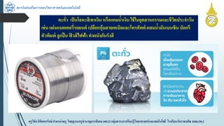 สถาบันส่งเสริมการสอนวิทยาศาสตร์และเทคโนโลยี
ครูวิชัยลิขิตพรรักษ์ ตำแหน่งครู วิทยฐำนะครูชำนำญกำรพิเศษ(คศ.3)กลุ่มสำระกำรเรียนรู้วิทยำศำสตร์และเทคโนโลยี โรงเรียนวัดรำชบพิธ สพม.กท.1
ตะกั่ว เป็นโลหะสีเทำเงิน หรือแกมน้ำเงิน ใช้ในอุตสำหกรรมและชีวิตประจำวัน
เช่น แผ่นแบตเตอรี่รถยนต์ เปลือกหุ้มสำยเคเบิลและโทรศัพท์ ผสมน้ำมันเบนซิน บัดกรี
ตัวพิมพ์ ลูกปืน ฟิวส์ไฟฟ้ำ ทำผนังกันรังสี
 