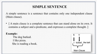A simple sentence is a sentence that contains only one independent clause
(Main clause).
• [ A main clause is a complete sentence that can stand alone on its own. It
contains a subject and a predicate, and expresses a complete thought. ]
Example:
The dog barked.
I like pizza.
She is reading a book.
SIMPLE SENTENCE
 