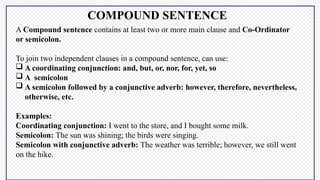 COMPOUND SENTENCE
A Compound sentence contains at least two or more main clause and Co-Ordinator
or semicolon.
To join two independent clauses in a compound sentence, can use:
 A coordinating conjunction: and, but, or, nor, for, yet, so
 A semicolon
 A semicolon followed by a conjunctive adverb: however, therefore, nevertheless,
otherwise, etc.
Examples:
Coordinating conjunction: I went to the store, and I bought some milk.
Semicolon: The sun was shining; the birds were singing.
Semicolon with conjunctive adverb: The weather was terrible; however, we still went
on the hike.
 