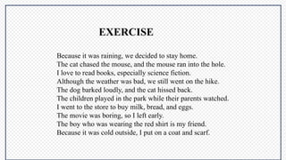 Because it was raining, we decided to stay home.
The cat chased the mouse, and the mouse ran into the hole.
I love to read books, especially science fiction.
Although the weather was bad, we still went on the hike.
The dog barked loudly, and the cat hissed back.
The children played in the park while their parents watched.
I went to the store to buy milk, bread, and eggs.
The movie was boring, so I left early.
The boy who was wearing the red shirt is my friend.
Because it was cold outside, I put on a coat and scarf.
EXERCISE
 