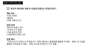 7️⃣ "본인이 생각하는 향후 IP 산업의 트렌드는 무엇인가요?"
예상 의도
•시장 이해도
•통찰력
•미래 지향적 사고
답변 전략
•복수의 트렌드 제시
•구체적 근거 설명
•기술 발전과 연계
•사회문화적 변화 고려
답변 예시
"크게 세 가지 트렌드가 주목됩니다. 첫째, 메타버스 플랫폼을 활용한 IP 확장... 둘째, AI 기술을
활용한 개인화된 IP 경험... 셋째, ESG와 연계된 IP 가치 창출..."
면접시 자주나오는 질문
 