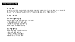 IP 매니저의 정의 및 역할
1. 직무 개요
IP 매니저는 기업의 지식재산권을 전략적으로 관리하고 보호하는 전문가이다. 특허, 상표, 저작권 등
회사의 무형자산을 효과적으로 관리하여 기업의 가치를 향상시키는 역할을 담당한다.
2. 주요 업무 영역
2.1 IP 포트폴리오 관리
•회사의 특허, 상표, 저작권 등록 및 갱신 관리
•IP 포트폴리오 전략 수립 및 실행
•글로벌 IP 출원 및 등록 전략 수립
•IP 가치평가 및 활용방안 도출
2.2 IP 분쟁 대응
•특허 분쟁 예방 및 대응 전략 수립
•침해 소송 대응 및 관리
•라이선스 계약 검토 및 협상
•경쟁사 IP 모니터링 및 분석
 