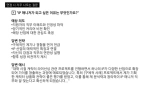 1️⃣ "IP 매니저가 되고 싶은 이유는 무엇인가요?“
예상 의도
•지원자의 직무 이해도와 진정성 파악
•장기적인 커리어 비전 확인
•해당 산업에 대한 관심도 측정
답변 전략
•구체적인 계기나 경험을 먼저 언급
•IP 산업의 매력적인 특징과 연결
•자신의 강점과 직무의 연관성 설명
•향후 성장 비전까지 제시
답변 예시
"대학 시절 캐릭터 라이선싱 관련 프로젝트를 진행하면서 하나의 IP가 다양한 산업으로 확장
되어 가치를 창출하는 과정에 매료되었습니다. 특히 [구체적 사례] 프로젝트에서 제가 기획
한 캐릭터 상품화 전략이 좋은 평가를 받았고, 이를 통해 제 분석력과 창의력이 IP 매니저 직
무와 잘 맞는다고 확신하게 되었습니다..."
면접 시 자주 나오는 질문
 