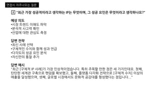 2️⃣ "최근 가장 성공적이라고 생각하는 IP는 무엇이며, 그 성공 요인은 무엇이라고 생각하나요?"
예상 의도
•시장 트렌드 이해도 파악
•분석적 사고력 확인
•산업에 대한 관심도 측정
답변 전략
•최신 사례 선택
•구체적인 수치와 함께 성과 언급
•다각도의 성공 요인 분석
•자신만의 통찰 추가
답변 예시
"최근 [구체적 IP 사례]가 가장 인상적이었습니다. 특히 주목할 만한 점은 세 가지인데요. 첫째,
탄탄한 세계관 구축으로 팬덤을 확보했고, 둘째, 플랫폼 다각화 전략으로 [구체적 수치] 이상의
매출을 달성했으며, 셋째, 글로벌 시장에서도 문화적 공감대를 형성했다는 점입니다..."
면접시 자주나오는 질문
 