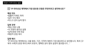5️⃣ "IP 라이선싱 계약에서 가장 중요한 조항은 무엇이라고 생각하나요?"
예상 의도
•법률적 이해도 파악
•실무 지식 확인
•리스크 관리 능력 평가
답변 전략
•핵심 조항 나열
•각 조항의 중요성 설명
•실제 분쟁 사례 언급
•예방적 관점 제시
답변 예시
"IP 라이선싱 계약에서는 사용 범위, 기간, 지역적 제한이 가장 중요하다고 생각합니다. 특히 [구
체적 사례]의 분쟁 케이스에서 보듯이, 명확한 권리 범위 설정이 중요합니다..."
면접시 자주나오는 질문
 
