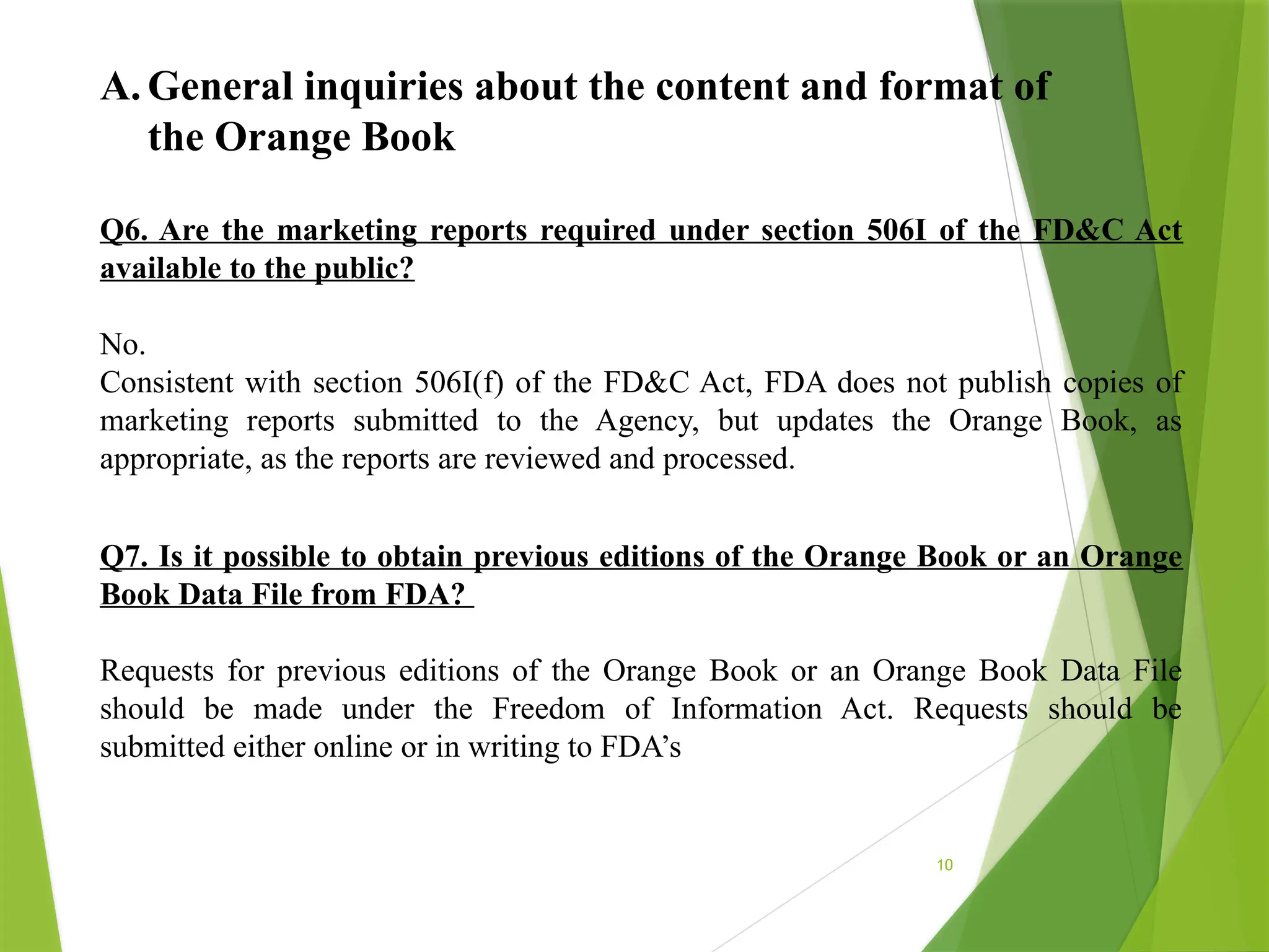 10
A. General inquiries about the content and format of
the Orange Book
Q6. Are the marketing reports required under section 506I of the FD&C Act
available to the public?
No.
Consistent with section 506I(f) of the FD&C Act, FDA does not publish copies of
marketing reports submitted to the Agency, but updates the Orange Book, as
appropriate, as the reports are reviewed and processed.
Q7. Is it possible to obtain previous editions of the Orange Book or an Orange
Book Data File from FDA?
Requests for previous editions of the Orange Book or an Orange Book Data File
should be made under the Freedom of Information Act. Requests should be
submitted either online or in writing to FDA’s
 