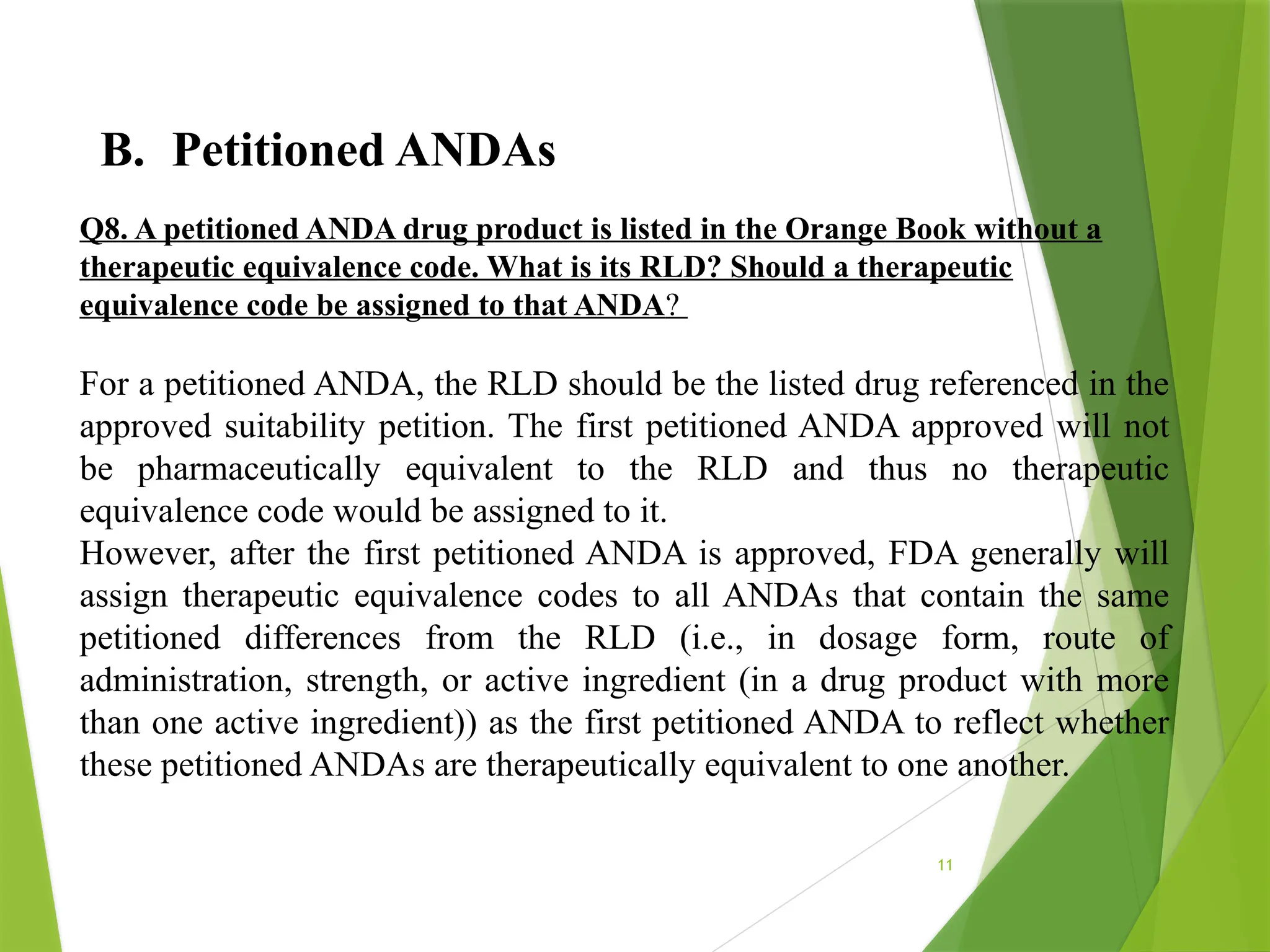11
B. Petitioned ANDAs
Q8. A petitioned ANDA drug product is listed in the Orange Book without a
therapeutic equivalence code. What is its RLD? Should a therapeutic
equivalence code be assigned to that ANDA?
For a petitioned ANDA, the RLD should be the listed drug referenced in the
approved suitability petition. The first petitioned ANDA approved will not
be pharmaceutically equivalent to the RLD and thus no therapeutic
equivalence code would be assigned to it.
However, after the first petitioned ANDA is approved, FDA generally will
assign therapeutic equivalence codes to all ANDAs that contain the same
petitioned differences from the RLD (i.e., in dosage form, route of
administration, strength, or active ingredient (in a drug product with more
than one active ingredient)) as the first petitioned ANDA to reflect whether
these petitioned ANDAs are therapeutically equivalent to one another.
 
