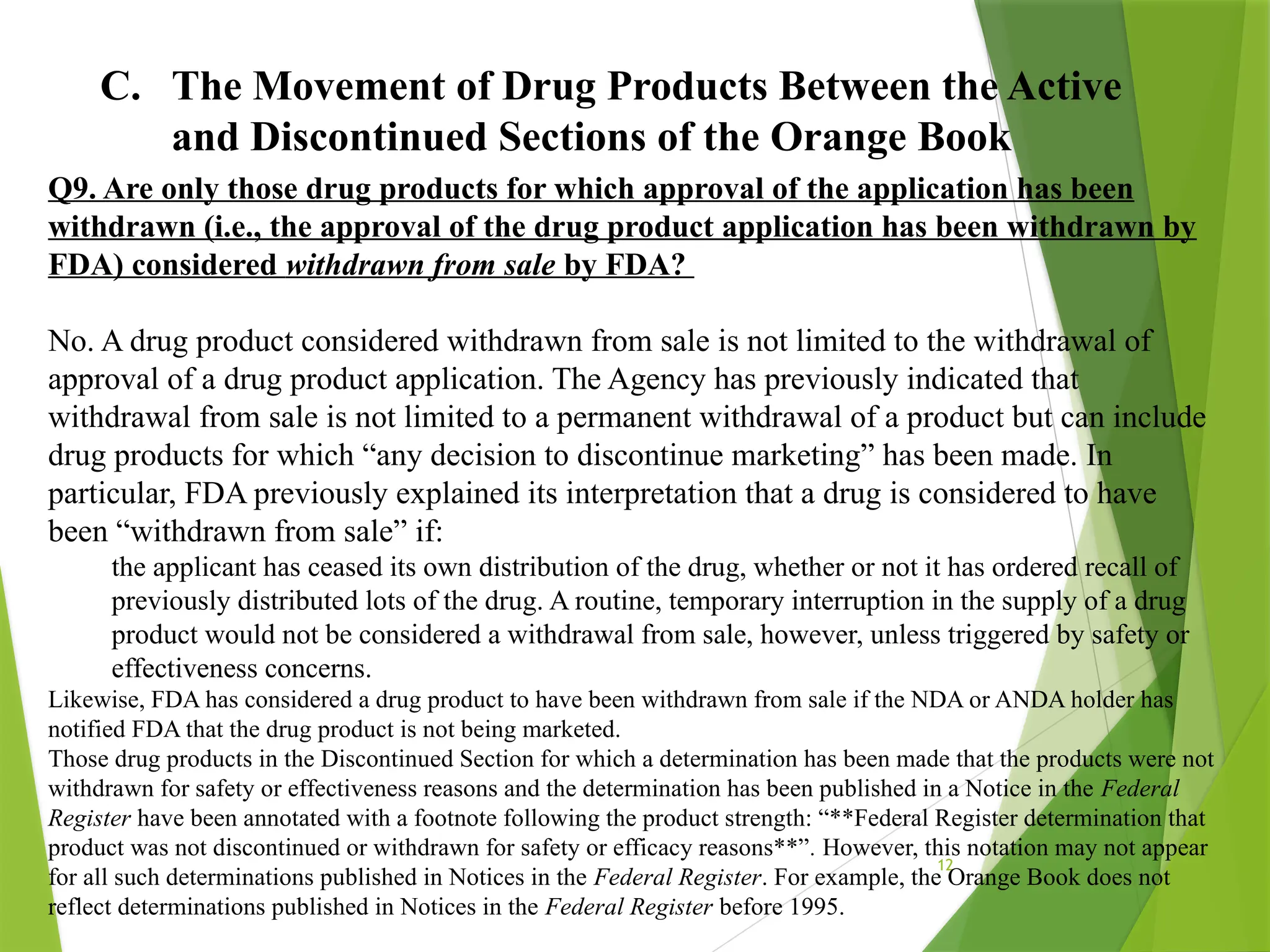 12
C. The Movement of Drug Products Between the Active
and Discontinued Sections of the Orange Book
Q9. Are only those drug products for which approval of the application has been
withdrawn (i.e., the approval of the drug product application has been withdrawn by
FDA) considered withdrawn from sale by FDA?
No. A drug product considered withdrawn from sale is not limited to the withdrawal of
approval of a drug product application. The Agency has previously indicated that
withdrawal from sale is not limited to a permanent withdrawal of a product but can include
drug products for which “any decision to discontinue marketing” has been made. In
particular, FDA previously explained its interpretation that a drug is considered to have
been “withdrawn from sale” if:
the applicant has ceased its own distribution of the drug, whether or not it has ordered recall of
previously distributed lots of the drug. A routine, temporary interruption in the supply of a drug
product would not be considered a withdrawal from sale, however, unless triggered by safety or
effectiveness concerns.
Likewise, FDA has considered a drug product to have been withdrawn from sale if the NDA or ANDA holder has
notified FDA that the drug product is not being marketed.
Those drug products in the Discontinued Section for which a determination has been made that the products were not
withdrawn for safety or effectiveness reasons and the determination has been published in a Notice in the Federal
Register have been annotated with a footnote following the product strength: “**Federal Register determination that
product was not discontinued or withdrawn for safety or efficacy reasons**”. However, this notation may not appear
for all such determinations published in Notices in the Federal Register. For example, the Orange Book does not
reflect determinations published in Notices in the Federal Register before 1995.
 