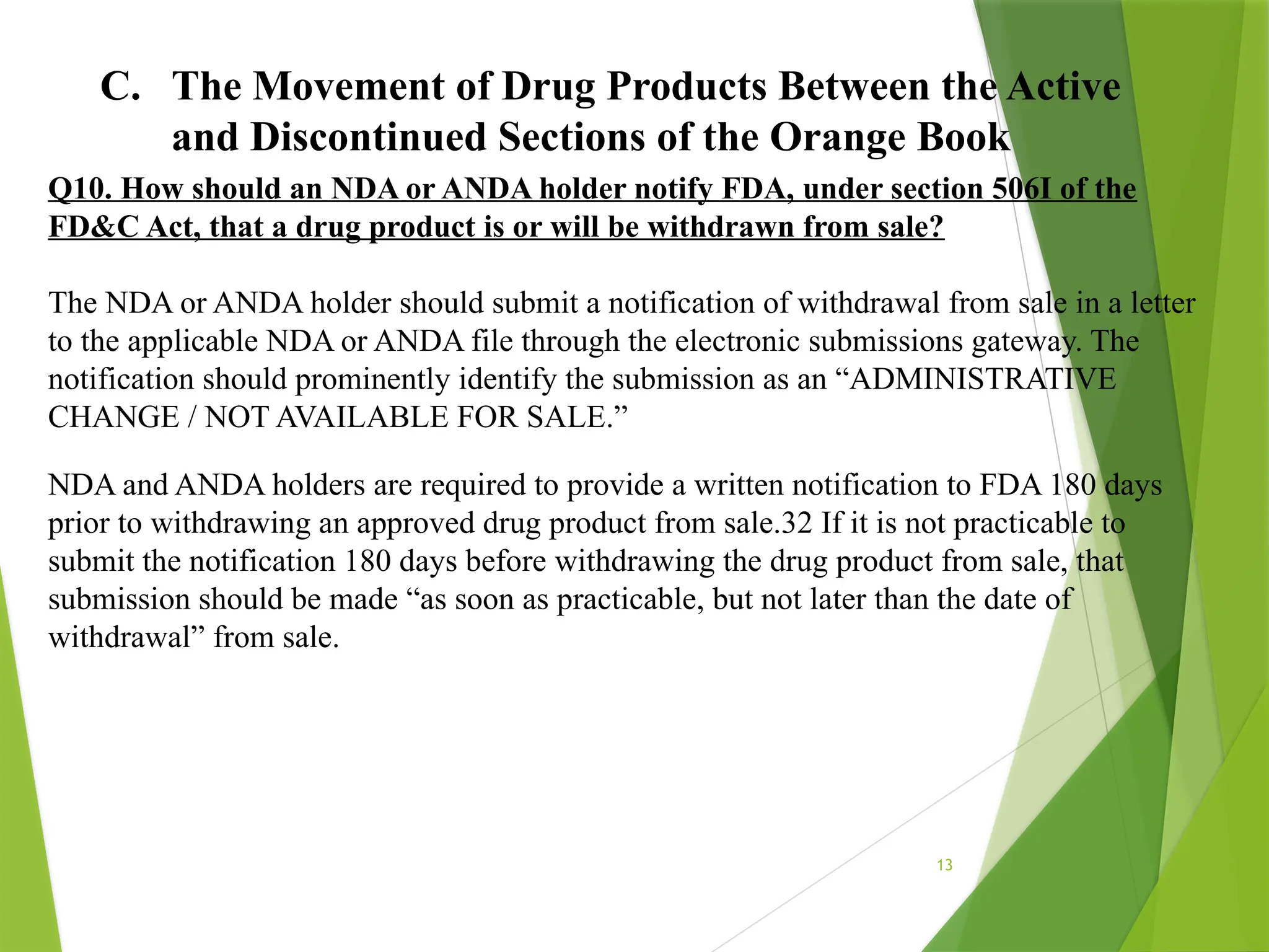 13
C. The Movement of Drug Products Between the Active
and Discontinued Sections of the Orange Book
Q10. How should an NDA or ANDA holder notify FDA, under section 506I of the
FD&C Act, that a drug product is or will be withdrawn from sale?
The NDA or ANDA holder should submit a notification of withdrawal from sale in a letter
to the applicable NDA or ANDA file through the electronic submissions gateway. The
notification should prominently identify the submission as an “ADMINISTRATIVE
CHANGE / NOT AVAILABLE FOR SALE.”
NDA and ANDA holders are required to provide a written notification to FDA 180 days
prior to withdrawing an approved drug product from sale.32 If it is not practicable to
submit the notification 180 days before withdrawing the drug product from sale, that
submission should be made “as soon as practicable, but not later than the date of
withdrawal” from sale.
 