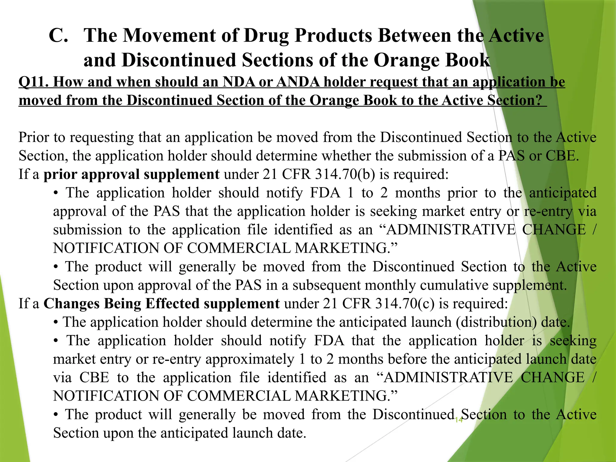 14
C. The Movement of Drug Products Between the Active
and Discontinued Sections of the Orange Book
Q11. How and when should an NDA or ANDA holder request that an application be
moved from the Discontinued Section of the Orange Book to the Active Section?
Prior to requesting that an application be moved from the Discontinued Section to the Active
Section, the application holder should determine whether the submission of a PAS or CBE.
If a prior approval supplement under 21 CFR 314.70(b) is required:
• The application holder should notify FDA 1 to 2 months prior to the anticipated
approval of the PAS that the application holder is seeking market entry or re-entry via
submission to the application file identified as an “ADMINISTRATIVE CHANGE /
NOTIFICATION OF COMMERCIAL MARKETING.”
• The product will generally be moved from the Discontinued Section to the Active
Section upon approval of the PAS in a subsequent monthly cumulative supplement.
If a Changes Being Effected supplement under 21 CFR 314.70(c) is required:
• The application holder should determine the anticipated launch (distribution) date.
• The application holder should notify FDA that the application holder is seeking
market entry or re-entry approximately 1 to 2 months before the anticipated launch date
via CBE to the application file identified as an “ADMINISTRATIVE CHANGE /
NOTIFICATION OF COMMERCIAL MARKETING.”
• The product will generally be moved from the Discontinued Section to the Active
Section upon the anticipated launch date.
 