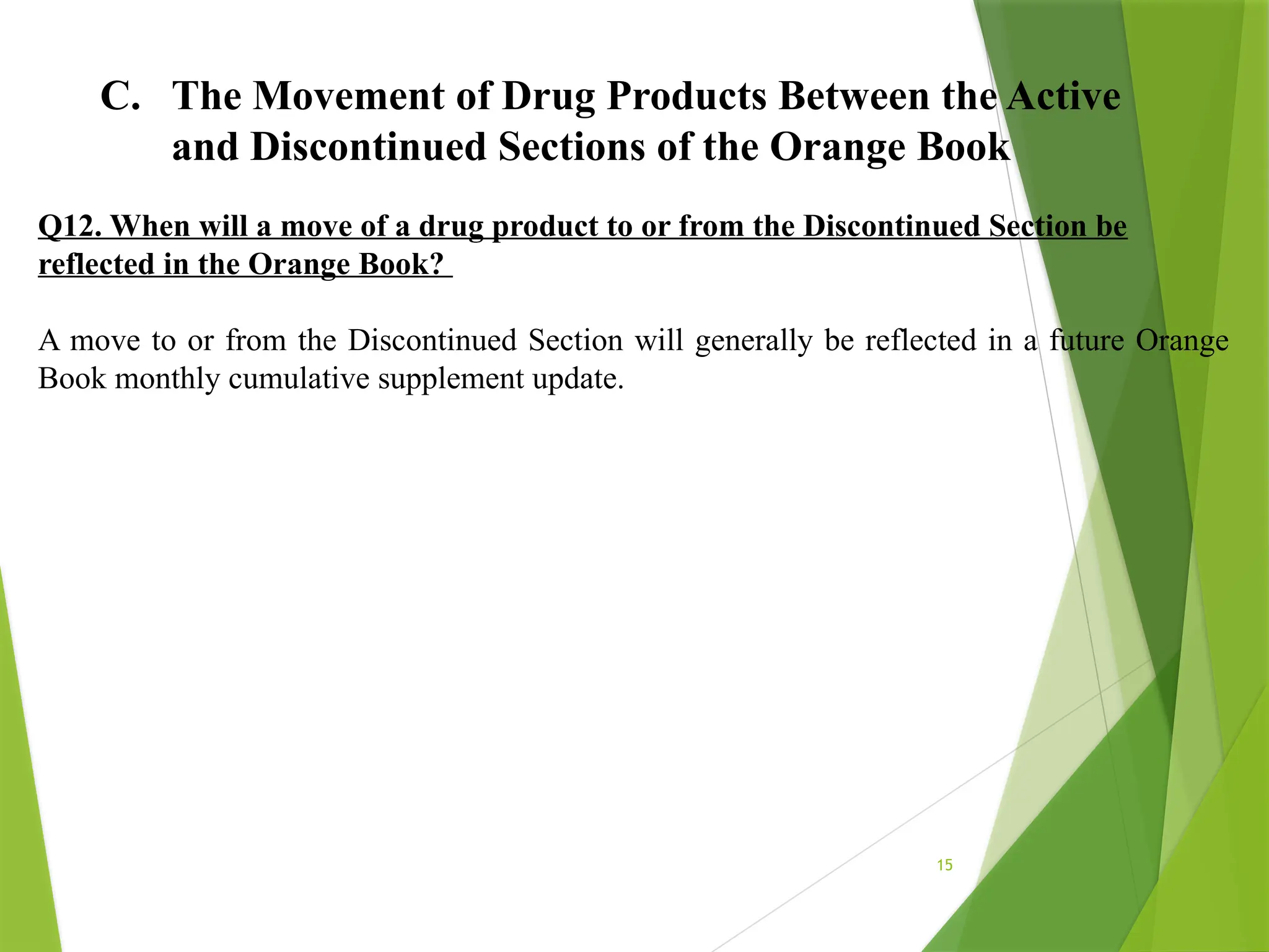 15
C. The Movement of Drug Products Between the Active
and Discontinued Sections of the Orange Book
Q12. When will a move of a drug product to or from the Discontinued Section be
reflected in the Orange Book?
A move to or from the Discontinued Section will generally be reflected in a future Orange
Book monthly cumulative supplement update.
 