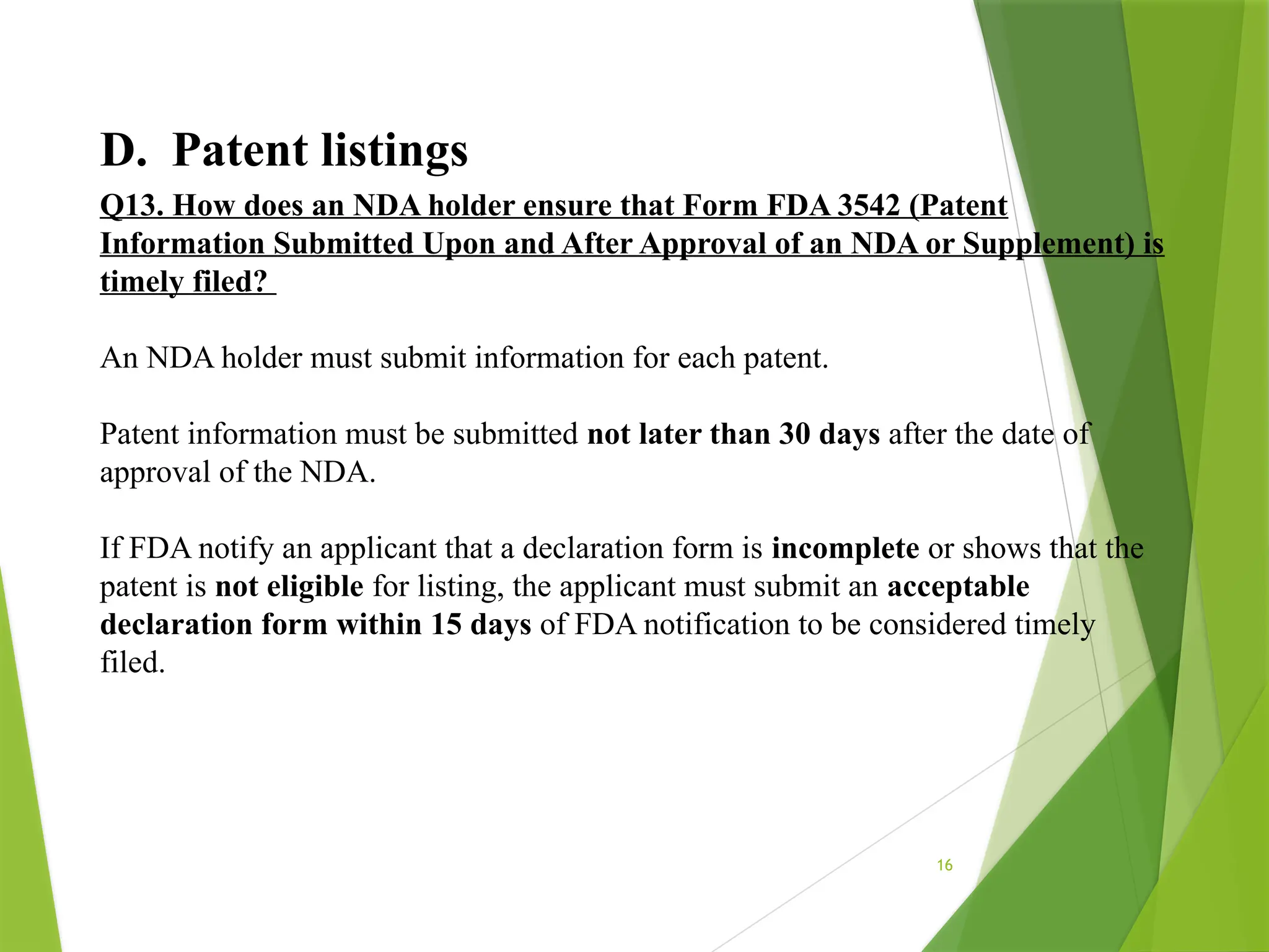 16
D. Patent listings
Q13. How does an NDA holder ensure that Form FDA 3542 (Patent
Information Submitted Upon and After Approval of an NDA or Supplement) is
timely filed?
An NDA holder must submit information for each patent.
Patent information must be submitted not later than 30 days after the date of
approval of the NDA.
If FDA notify an applicant that a declaration form is incomplete or shows that the
patent is not eligible for listing, the applicant must submit an acceptable
declaration form within 15 days of FDA notification to be considered timely
filed.
 