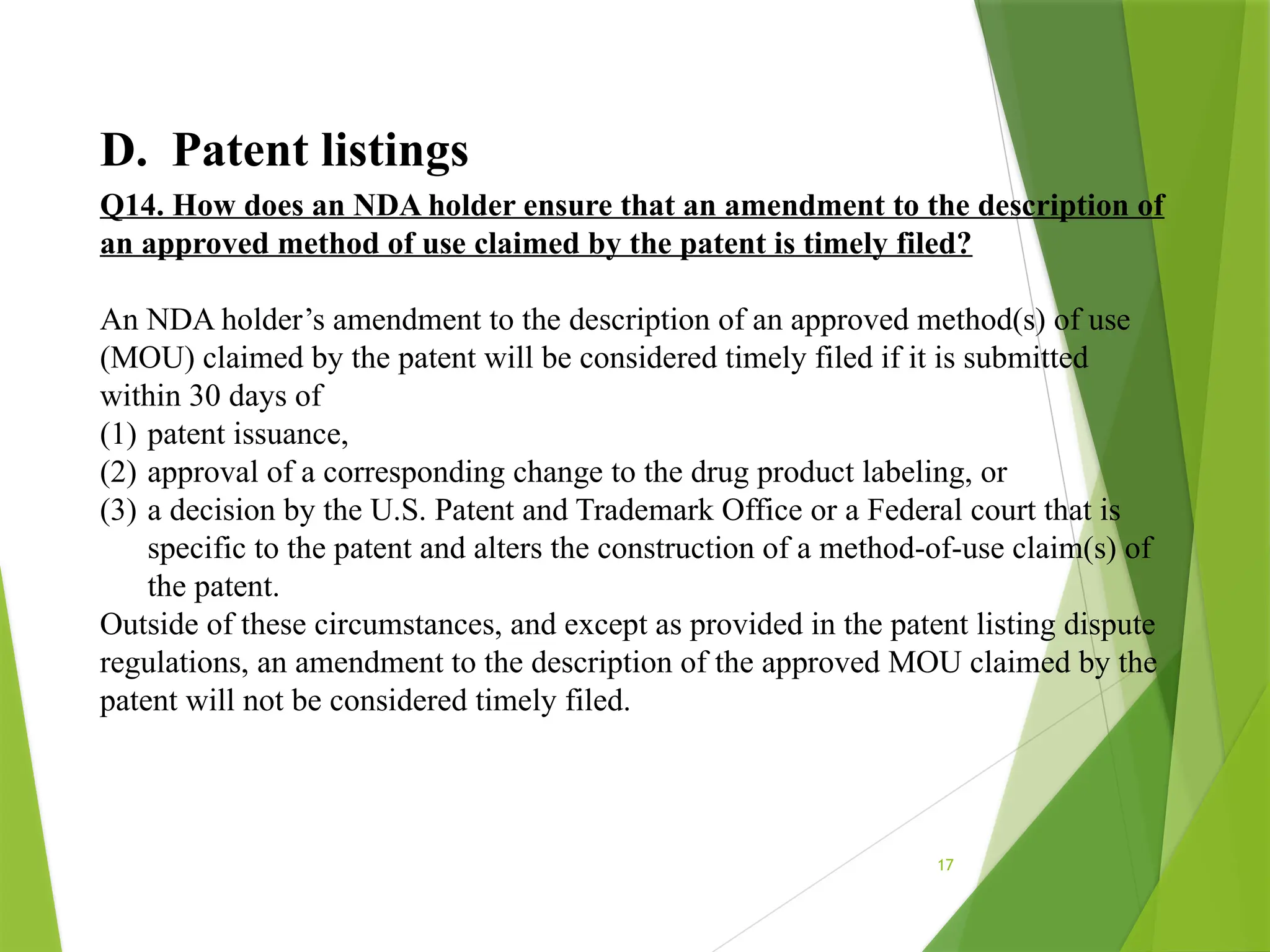 17
D. Patent listings
Q14. How does an NDA holder ensure that an amendment to the description of
an approved method of use claimed by the patent is timely filed?
An NDA holder’s amendment to the description of an approved method(s) of use
(MOU) claimed by the patent will be considered timely filed if it is submitted
within 30 days of
(1) patent issuance,
(2) approval of a corresponding change to the drug product labeling, or
(3) a decision by the U.S. Patent and Trademark Office or a Federal court that is
specific to the patent and alters the construction of a method-of-use claim(s) of
the patent.
Outside of these circumstances, and except as provided in the patent listing dispute
regulations, an amendment to the description of the approved MOU claimed by the
patent will not be considered timely filed.
 