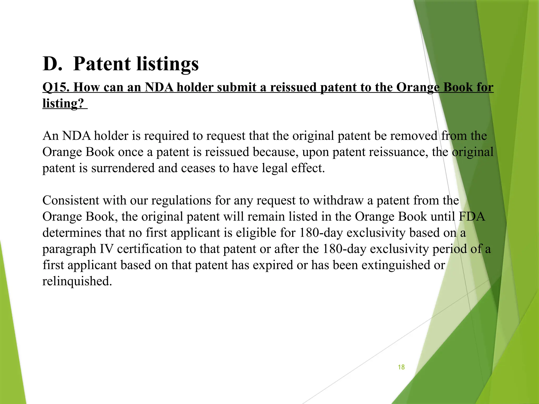 18
D. Patent listings
Q15. How can an NDA holder submit a reissued patent to the Orange Book for
listing?
An NDA holder is required to request that the original patent be removed from the
Orange Book once a patent is reissued because, upon patent reissuance, the original
patent is surrendered and ceases to have legal effect.
Consistent with our regulations for any request to withdraw a patent from the
Orange Book, the original patent will remain listed in the Orange Book until FDA
determines that no first applicant is eligible for 180-day exclusivity based on a
paragraph IV certification to that patent or after the 180-day exclusivity period of a
first applicant based on that patent has expired or has been extinguished or
relinquished.
 