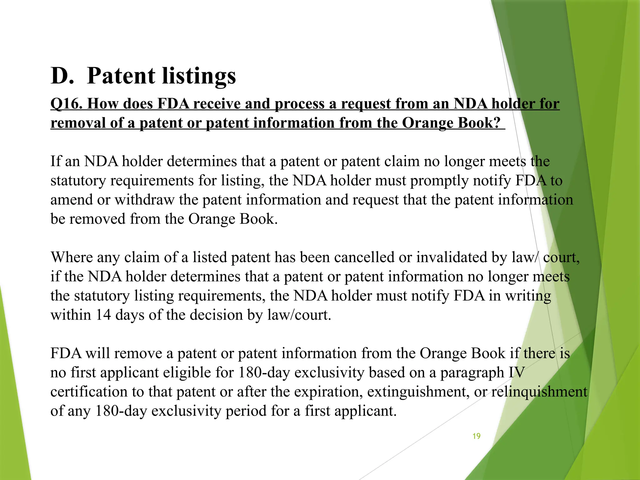 19
D. Patent listings
Q16. How does FDA receive and process a request from an NDA holder for
removal of a patent or patent information from the Orange Book?
If an NDA holder determines that a patent or patent claim no longer meets the
statutory requirements for listing, the NDA holder must promptly notify FDA to
amend or withdraw the patent information and request that the patent information
be removed from the Orange Book.
Where any claim of a listed patent has been cancelled or invalidated by law/ court,
if the NDA holder determines that a patent or patent information no longer meets
the statutory listing requirements, the NDA holder must notify FDA in writing
within 14 days of the decision by law/court.
FDA will remove a patent or patent information from the Orange Book if there is
no first applicant eligible for 180-day exclusivity based on a paragraph IV
certification to that patent or after the expiration, extinguishment, or relinquishment
of any 180-day exclusivity period for a first applicant.
 