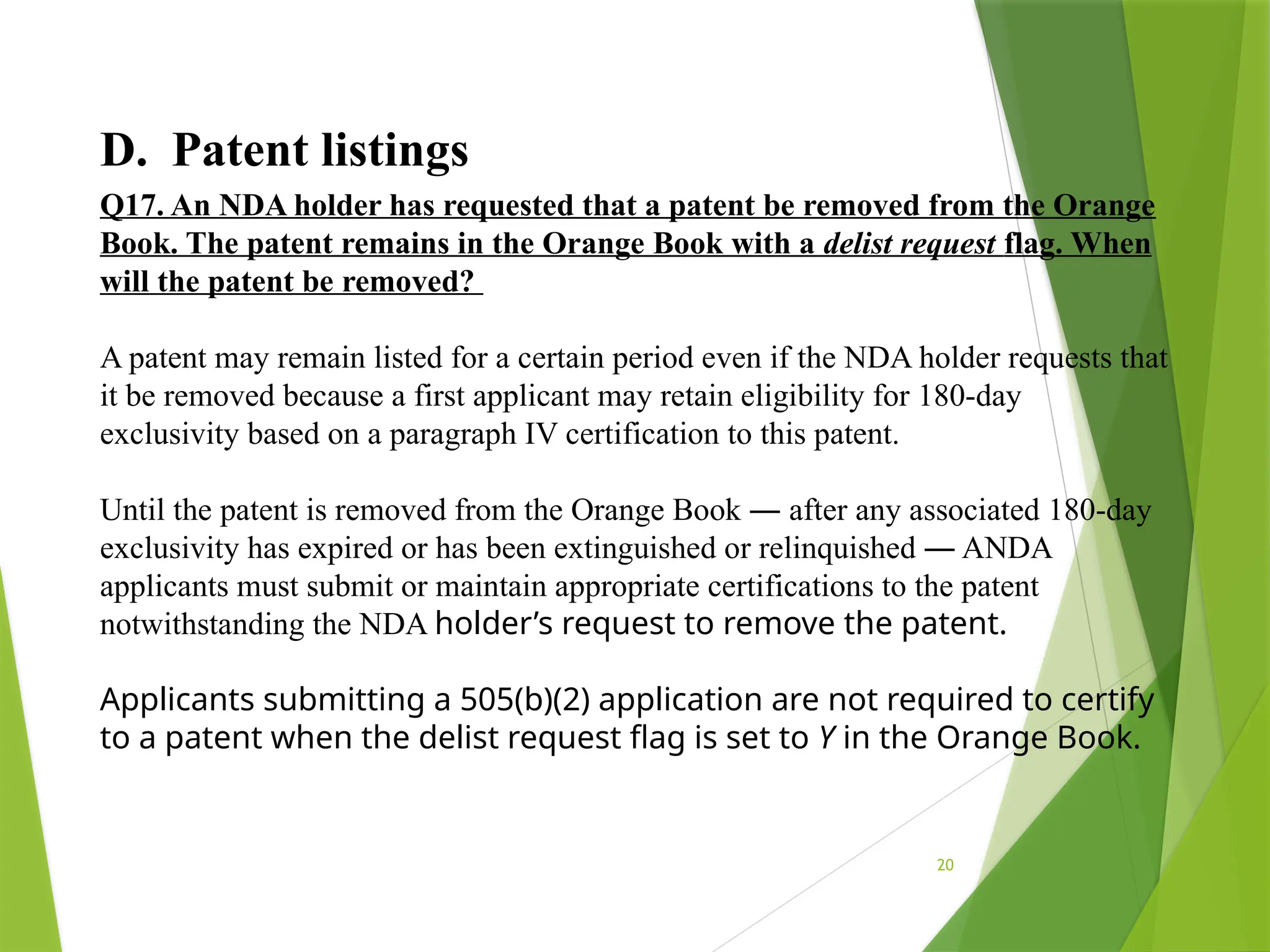 20
D. Patent listings
Q17. An NDA holder has requested that a patent be removed from the Orange
Book. The patent remains in the Orange Book with a delist request flag. When
will the patent be removed?
A patent may remain listed for a certain period even if the NDA holder requests that
it be removed because a first applicant may retain eligibility for 180-day
exclusivity based on a paragraph IV certification to this patent.
Until the patent is removed from the Orange Book ― after any associated 180-day
exclusivity has expired or has been extinguished or relinquished ― ANDA
applicants must submit or maintain appropriate certifications to the patent
notwithstanding the NDA holder’s request to remove the patent.
Applicants submitting a 505(b)(2) application are not required to certify
to a patent when the delist request flag is set to Y in the Orange Book.
 