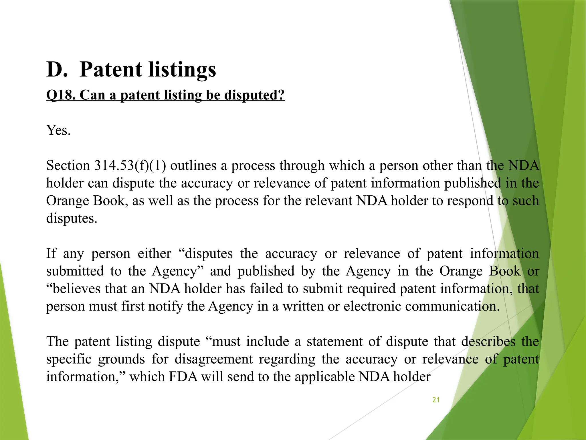 21
D. Patent listings
Q18. Can a patent listing be disputed?
Yes.
Section 314.53(f)(1) outlines a process through which a person other than the NDA
holder can dispute the accuracy or relevance of patent information published in the
Orange Book, as well as the process for the relevant NDA holder to respond to such
disputes.
If any person either “disputes the accuracy or relevance of patent information
submitted to the Agency” and published by the Agency in the Orange Book or
“believes that an NDA holder has failed to submit required patent information, that
person must first notify the Agency in a written or electronic communication.
The patent listing dispute “must include a statement of dispute that describes the
specific grounds for disagreement regarding the accuracy or relevance of patent
information,” which FDA will send to the applicable NDA holder
 