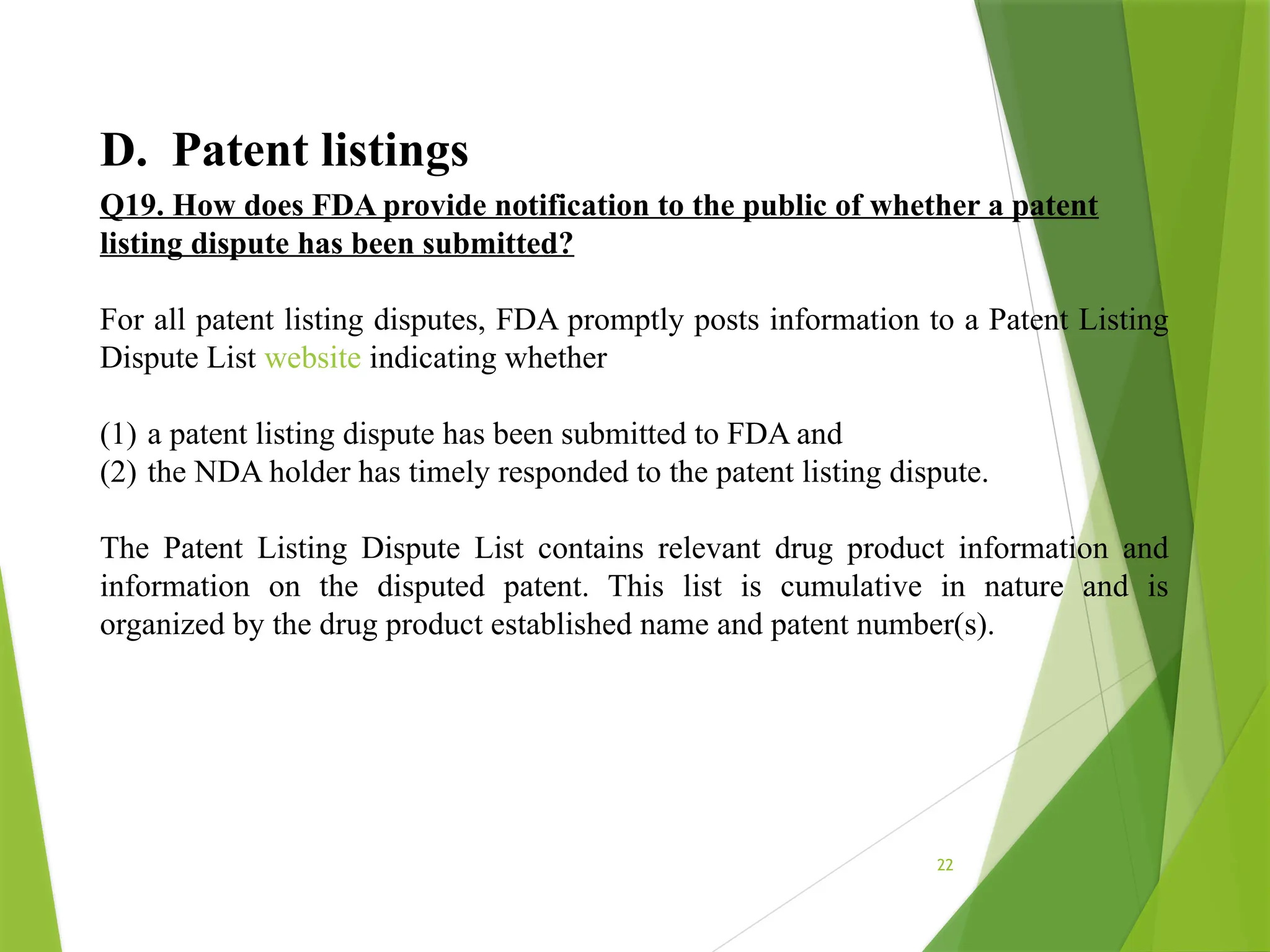 22
D. Patent listings
Q19. How does FDA provide notification to the public of whether a patent
listing dispute has been submitted?
For all patent listing disputes, FDA promptly posts information to a Patent Listing
Dispute List website indicating whether
(1) a patent listing dispute has been submitted to FDA and
(2) the NDA holder has timely responded to the patent listing dispute.
The Patent Listing Dispute List contains relevant drug product information and
information on the disputed patent. This list is cumulative in nature and is
organized by the drug product established name and patent number(s).
 