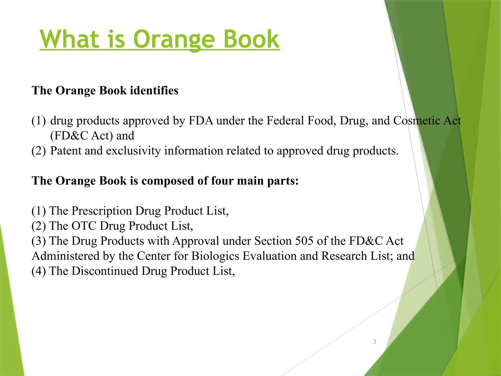 3
What is Orange Book
The Orange Book identifies
(1) drug products approved by FDA under the Federal Food, Drug, and Cosmetic Act
(FD&C Act) and
(2) Patent and exclusivity information related to approved drug products.
The Orange Book is composed of four main parts:
(1) The Prescription Drug Product List,
(2) The OTC Drug Product List,
(3) The Drug Products with Approval under Section 505 of the FD&C Act
Administered by the Center for Biologics Evaluation and Research List; and
(4) The Discontinued Drug Product List,
 