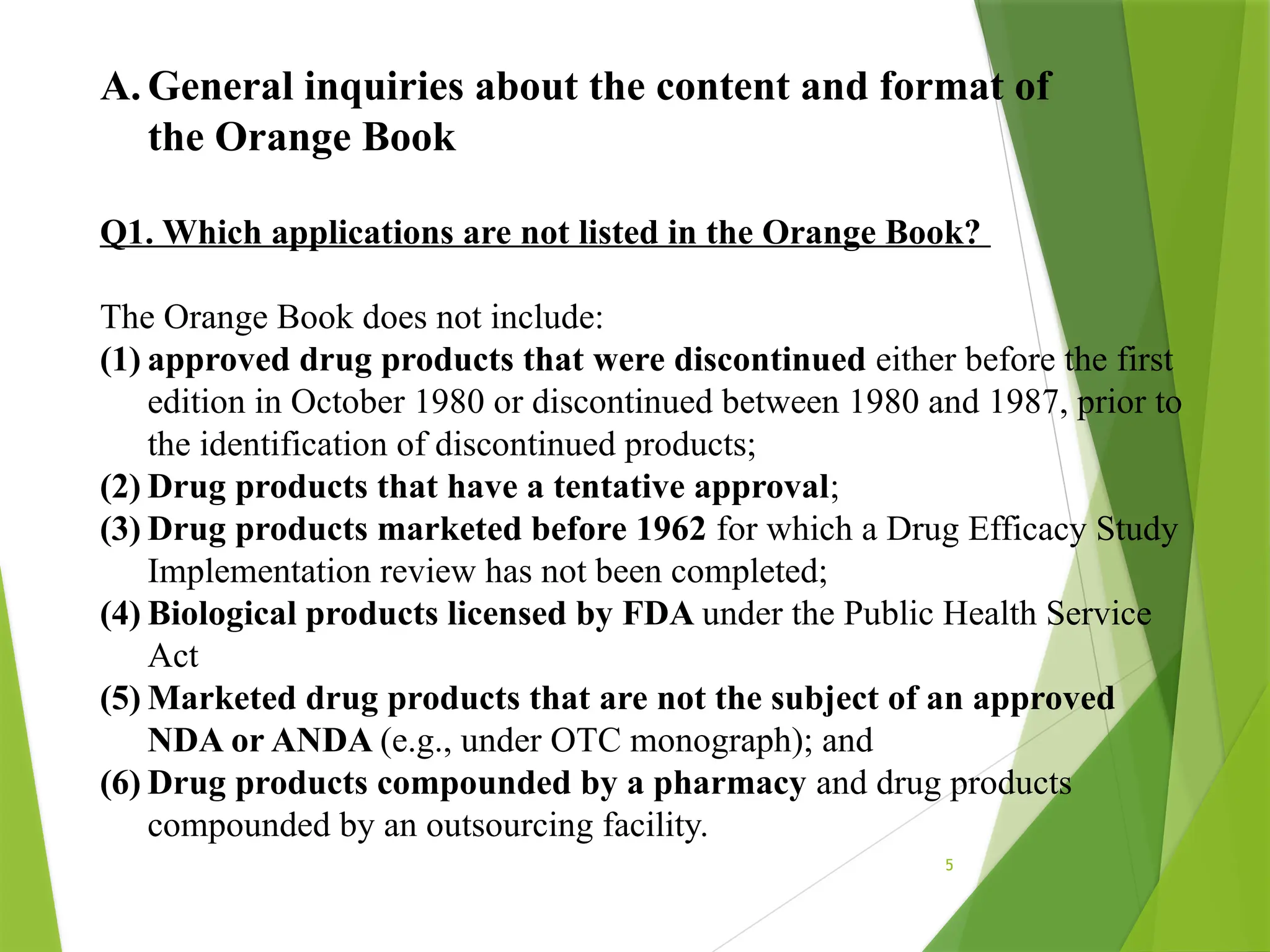 5
A. General inquiries about the content and format of
the Orange Book
Q1. Which applications are not listed in the Orange Book?
The Orange Book does not include:
(1) approved drug products that were discontinued either before the first
edition in October 1980 or discontinued between 1980 and 1987, prior to
the identification of discontinued products;
(2) Drug products that have a tentative approval;
(3) Drug products marketed before 1962 for which a Drug Efficacy Study
Implementation review has not been completed;
(4) Biological products licensed by FDA under the Public Health Service
Act
(5) Marketed drug products that are not the subject of an approved
NDA or ANDA (e.g., under OTC monograph); and
(6) Drug products compounded by a pharmacy and drug products
compounded by an outsourcing facility.
 