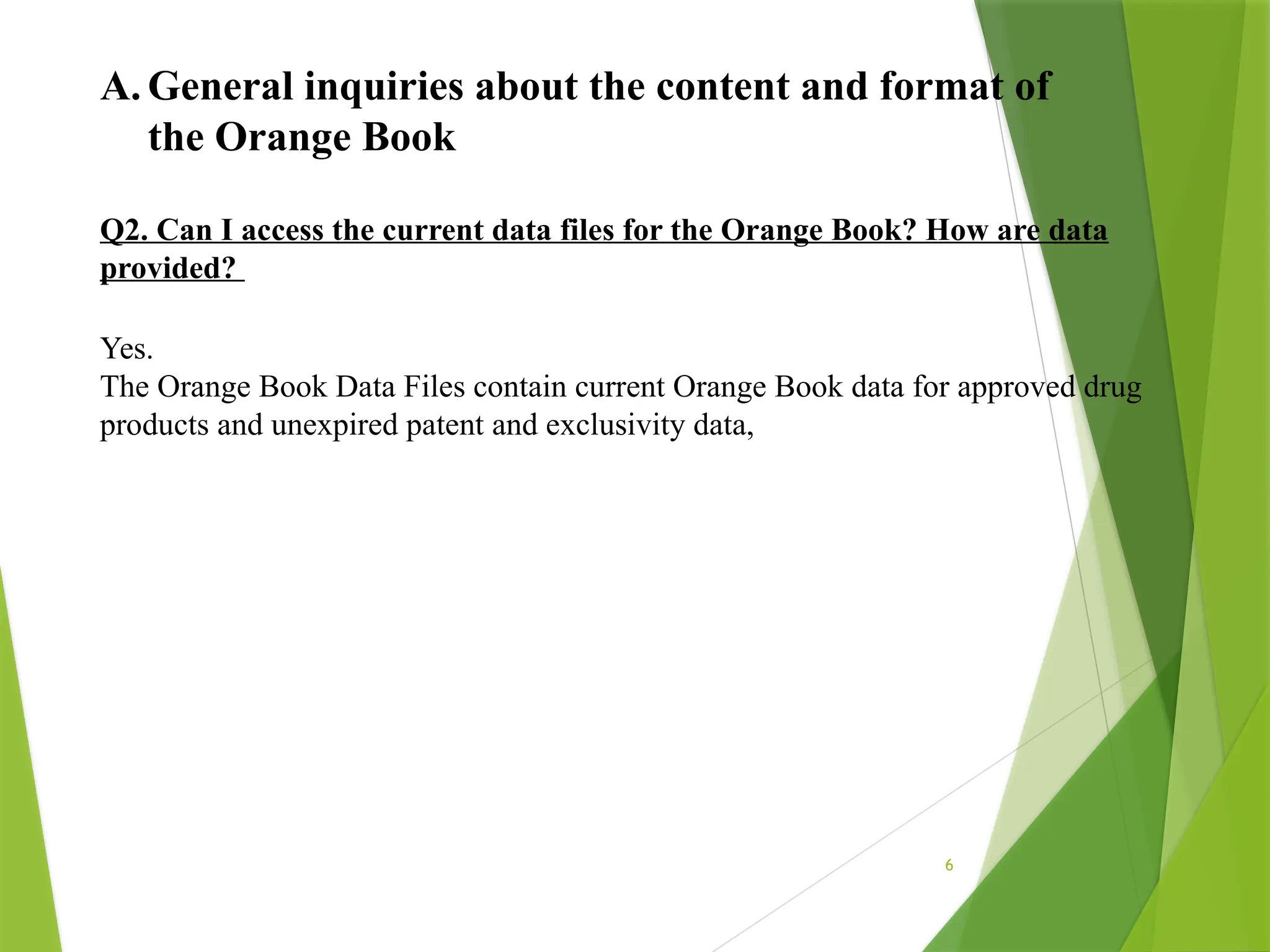 6
A. General inquiries about the content and format of
the Orange Book
Q2. Can I access the current data files for the Orange Book? How are data
provided?
Yes.
The Orange Book Data Files contain current Orange Book data for approved drug
products and unexpired patent and exclusivity data,
 