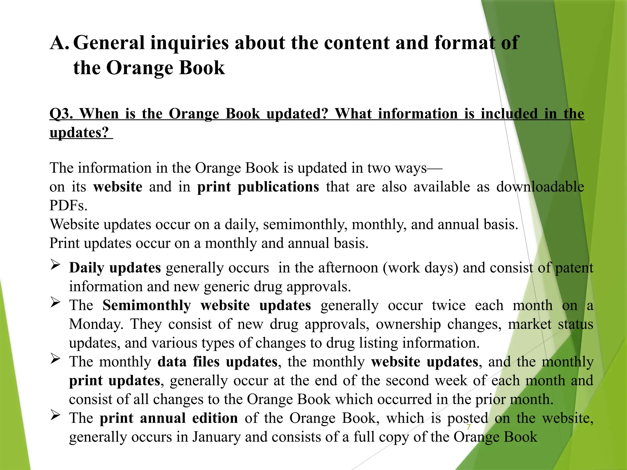 7
A. General inquiries about the content and format of
the Orange Book
Q3. When is the Orange Book updated? What information is included in the
updates?
The information in the Orange Book is updated in two ways—
on its website and in print publications that are also available as downloadable
PDFs.
Website updates occur on a daily, semimonthly, monthly, and annual basis.
Print updates occur on a monthly and annual basis.
 Daily updates generally occurs in the afternoon (work days) and consist of patent
information and new generic drug approvals.
 The Semimonthly website updates generally occur twice each month on a
Monday. They consist of new drug approvals, ownership changes, market status
updates, and various types of changes to drug listing information.
 The monthly data files updates, the monthly website updates, and the monthly
print updates, generally occur at the end of the second week of each month and
consist of all changes to the Orange Book which occurred in the prior month.
 The print annual edition of the Orange Book, which is posted on the website,
generally occurs in January and consists of a full copy of the Orange Book
 