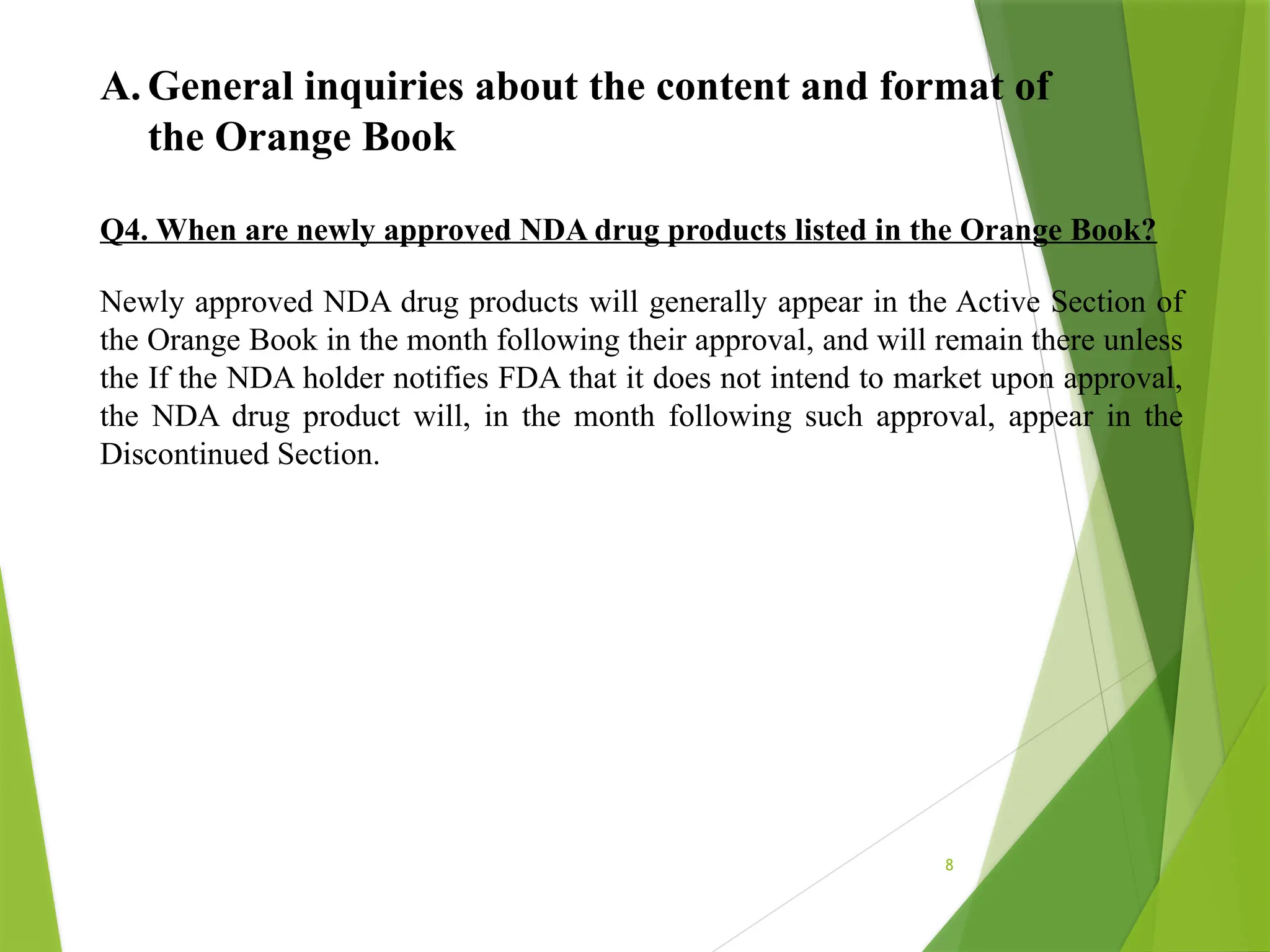 8
A. General inquiries about the content and format of
the Orange Book
Q4. When are newly approved NDA drug products listed in the Orange Book?
Newly approved NDA drug products will generally appear in the Active Section of
the Orange Book in the month following their approval, and will remain there unless
the If the NDA holder notifies FDA that it does not intend to market upon approval,
the NDA drug product will, in the month following such approval, appear in the
Discontinued Section.
 