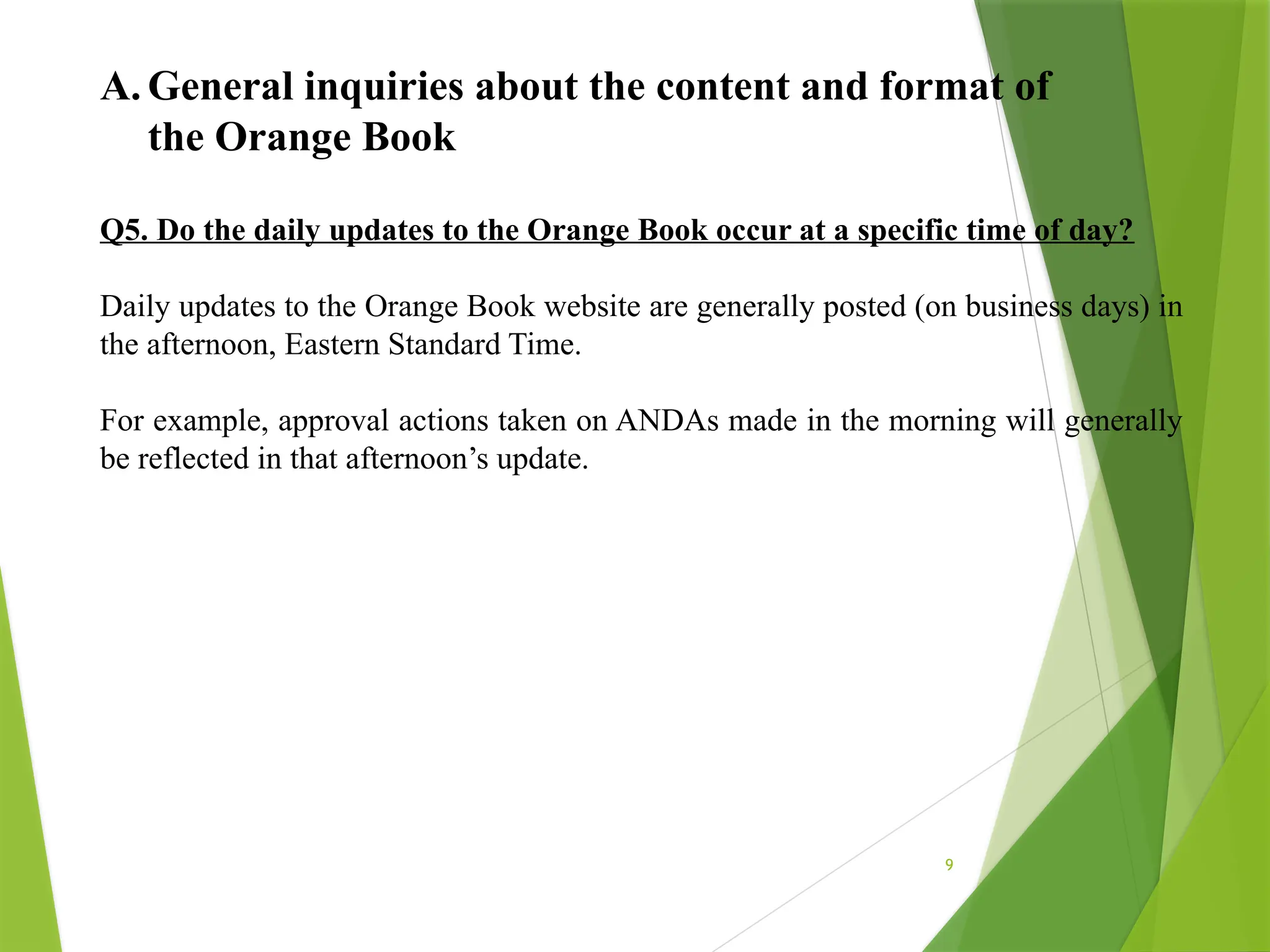 9
A. General inquiries about the content and format of
the Orange Book
Q5. Do the daily updates to the Orange Book occur at a specific time of day?
Daily updates to the Orange Book website are generally posted (on business days) in
the afternoon, Eastern Standard Time.
For example, approval actions taken on ANDAs made in the morning will generally
be reflected in that afternoon’s update.
 