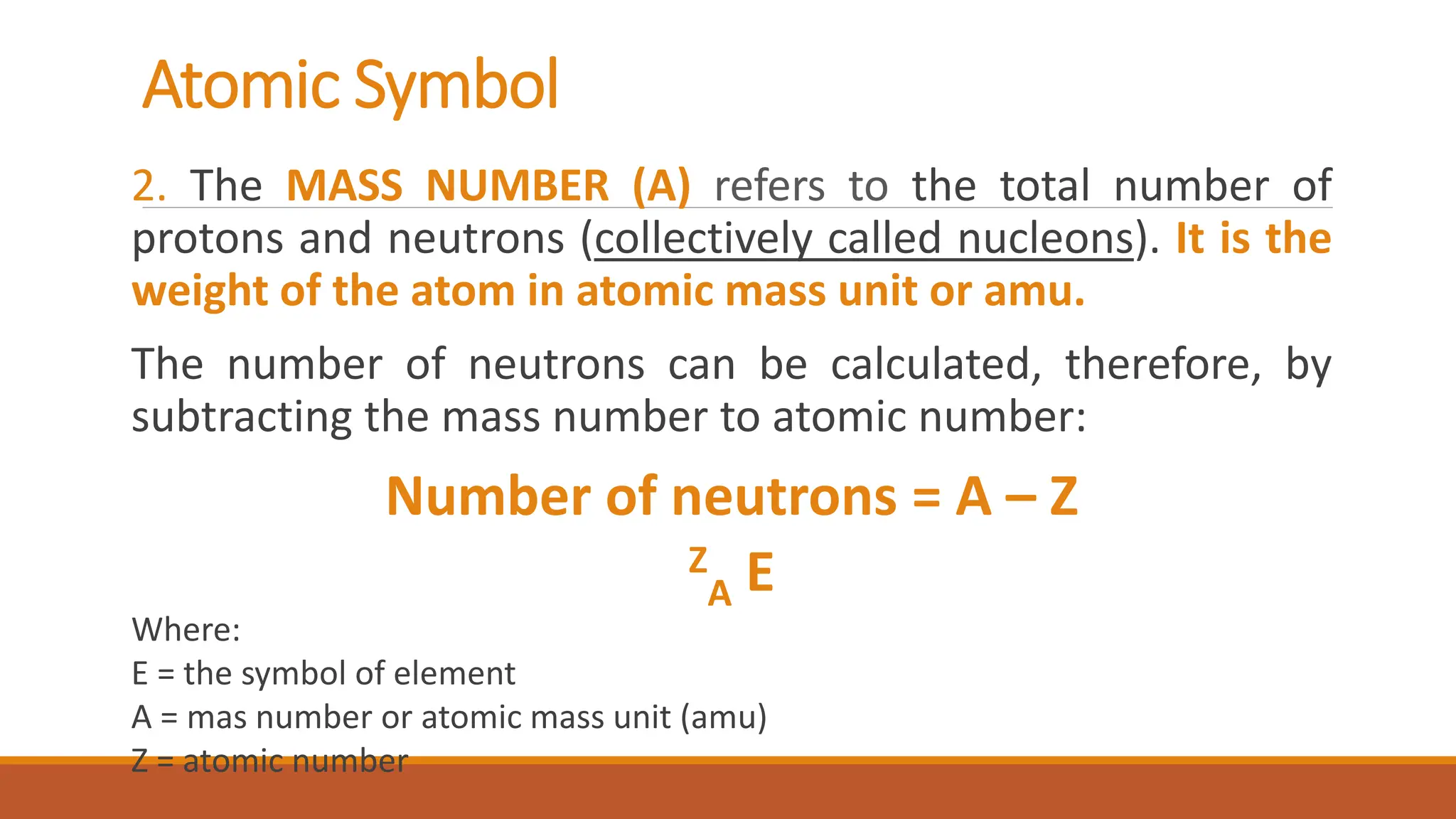 Atomic Symbol
2. The MASS NUMBER (A) refers to the total number of
protons and neutrons (collectively called nucleons). It is the
weight of the atom in atomic mass unit or amu.
The number of neutrons can be calculated, therefore, by
subtracting the mass number to atomic number:
Number of neutrons = A – Z
Z
A E
Where:
E = the symbol of element
A = mas number or atomic mass unit (amu)
Z = atomic number
 