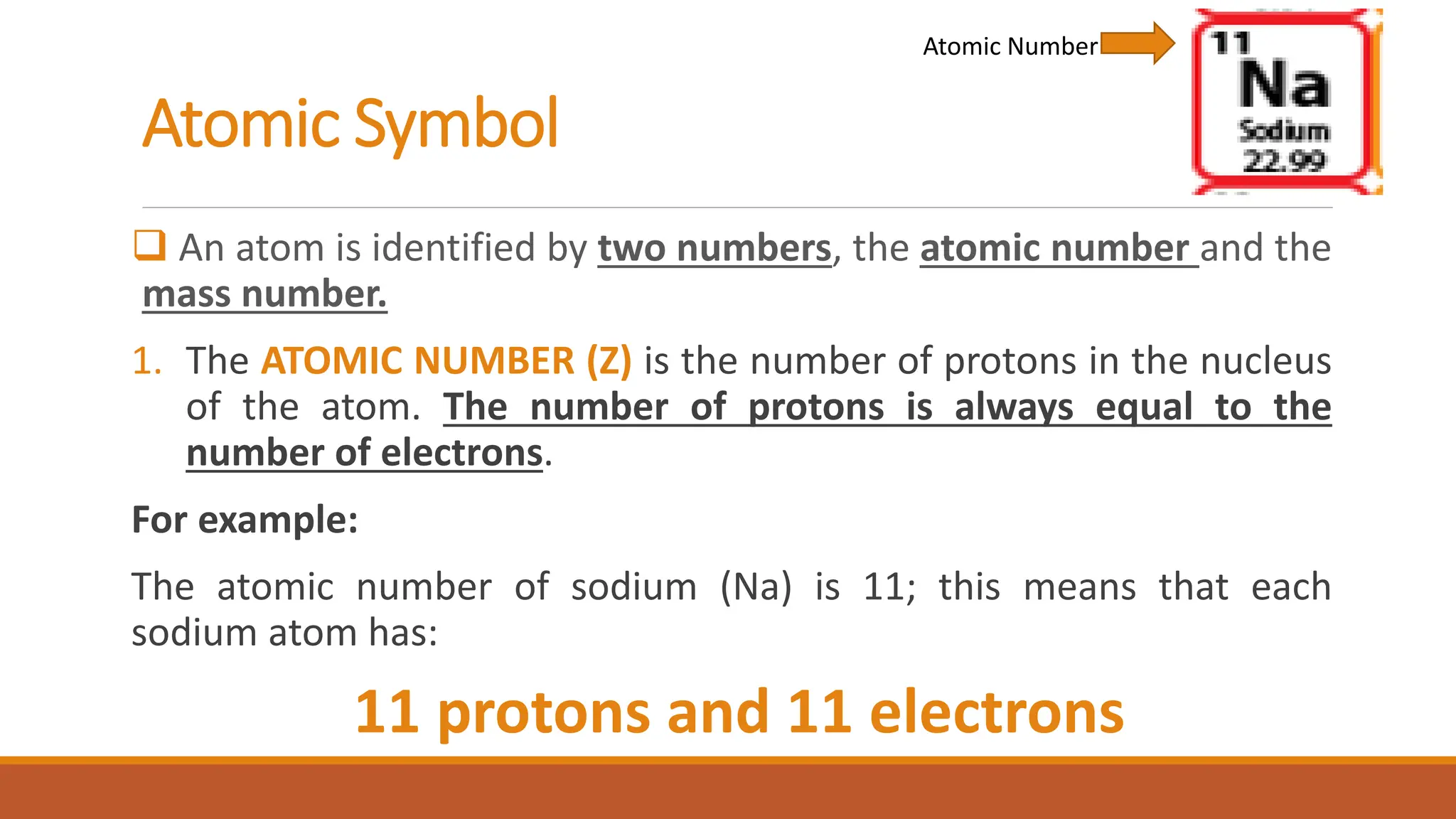 Atomic Symbol
 An atom is identified by two numbers, the atomic number and the
mass number.
1. The ATOMIC NUMBER (Z) is the number of protons in the nucleus
of the atom. The number of protons is always equal to the
number of electrons.
For example:
The atomic number of sodium (Na) is 11; this means that each
sodium atom has:
11 protons and 11 electrons
Atomic Number
 
