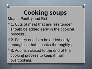 Cooking soups
Meats, Poultry and Fish
O 1. Cuts of meat that are less tender
should be added early in the cooking
process .
O 2. Poultry needs to be added early
enough so that it cooks thoroughly .
O 3. Add fish closed to the end of the
cooking process to keep it from
overcooking.
 