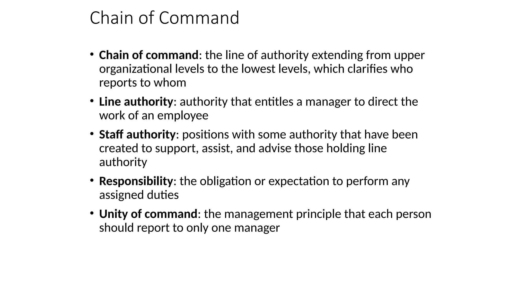 Chain of Command
• Chain of command: the line of authority extending from upper
organizational levels to the lowest levels, which clarifies who
reports to whom
• Line authority: authority that entitles a manager to direct the
work of an employee
• Staff authority: positions with some authority that have been
created to support, assist, and advise those holding line
authority
• Responsibility: the obligation or expectation to perform any
assigned duties
• Unity of command: the management principle that each person
should report to only one manager
 
