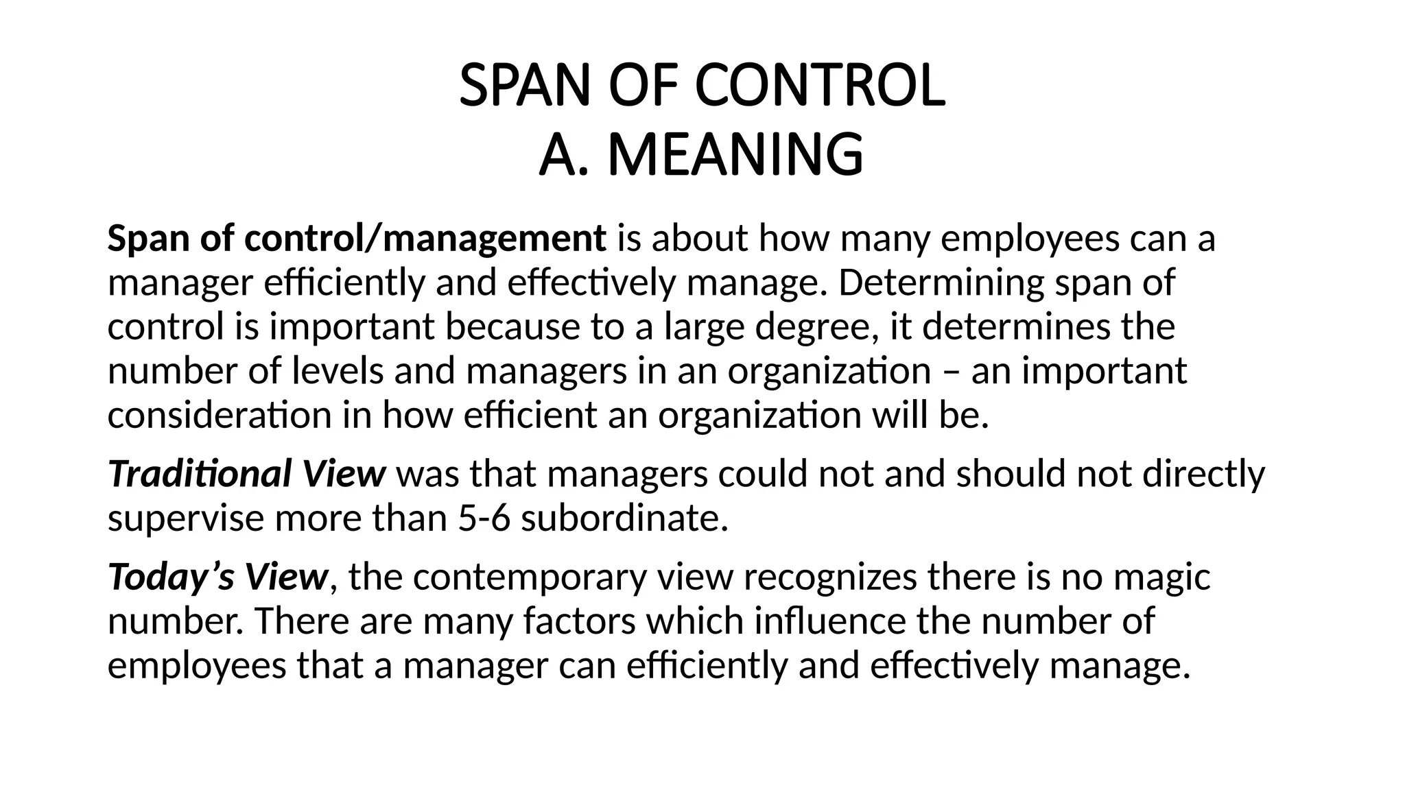 SPAN OF CONTROL
A. MEANING
Span of control/management is about how many employees can a
manager efficiently and effectively manage. Determining span of
control is important because to a large degree, it determines the
number of levels and managers in an organization – an important
consideration in how efficient an organization will be.
Traditional View was that managers could not and should not directly
supervise more than 5-6 subordinate.
Today’s View, the contemporary view recognizes there is no magic
number. There are many factors which influence the number of
employees that a manager can efficiently and effectively manage.
 