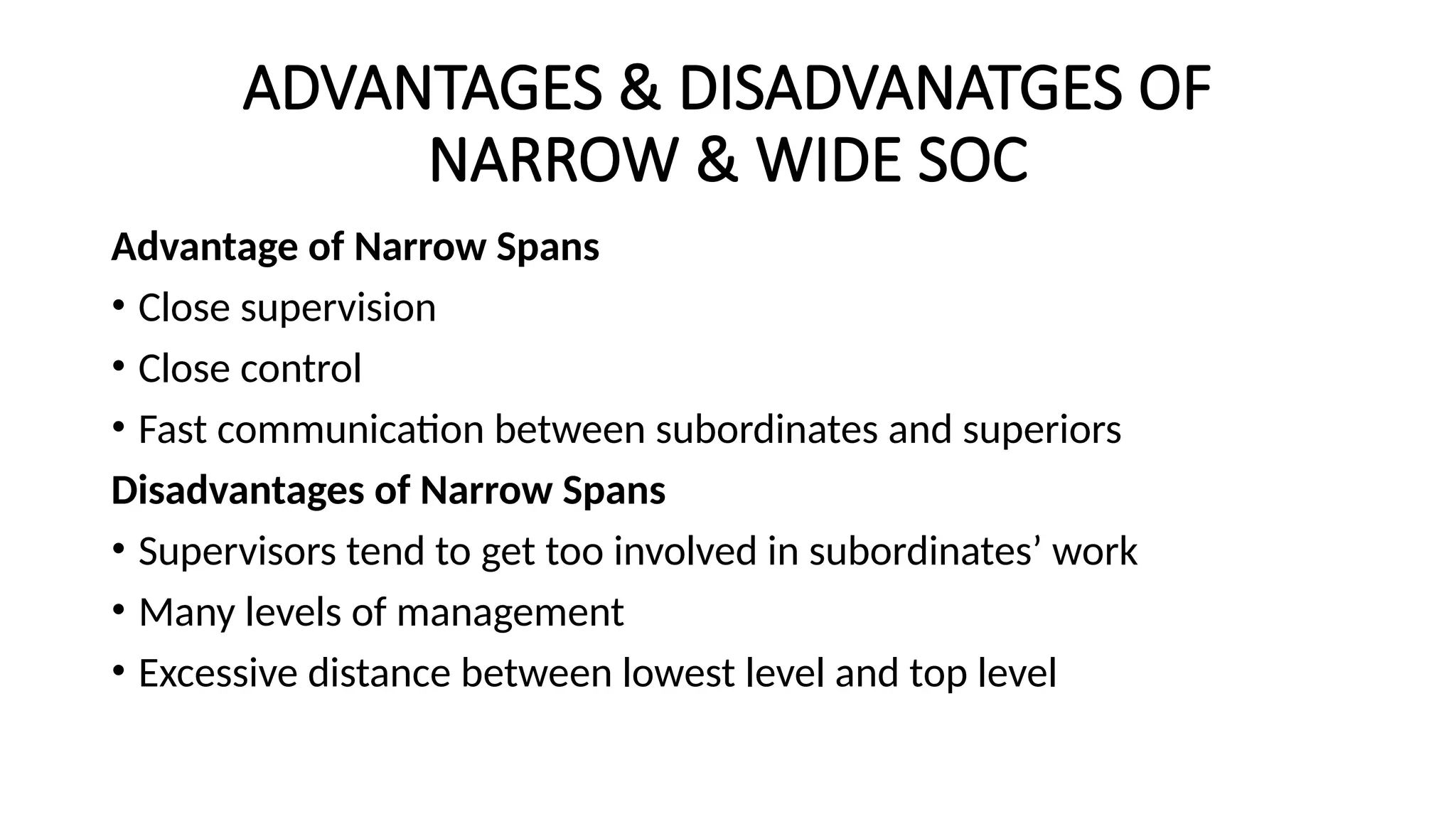 ADVANTAGES & DISADVANATGES OF
NARROW & WIDE SOC
Advantage of Narrow Spans
• Close supervision
• Close control
• Fast communication between subordinates and superiors
Disadvantages of Narrow Spans
• Supervisors tend to get too involved in subordinates’ work
• Many levels of management
• Excessive distance between lowest level and top level
 