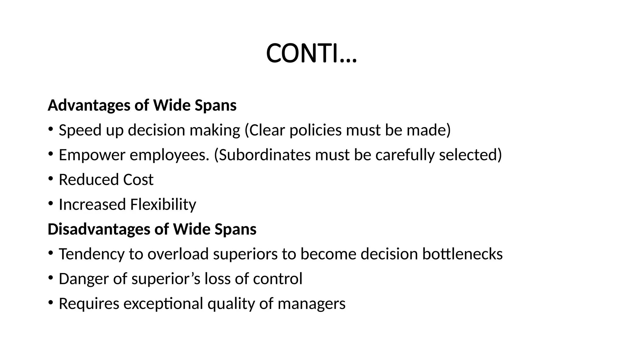 CONTI…
Advantages of Wide Spans
• Speed up decision making (Clear policies must be made)
• Empower employees. (Subordinates must be carefully selected)
• Reduced Cost
• Increased Flexibility
Disadvantages of Wide Spans
• Tendency to overload superiors to become decision bottlenecks
• Danger of superior’s loss of control
• Requires exceptional quality of managers
 