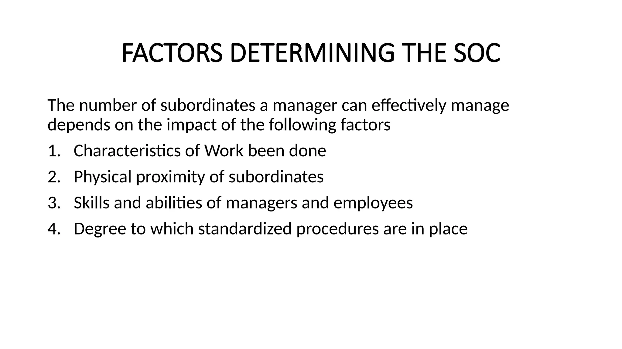 FACTORS DETERMINING THE SOC
The number of subordinates a manager can effectively manage
depends on the impact of the following factors
1. Characteristics of Work been done
2. Physical proximity of subordinates
3. Skills and abilities of managers and employees
4. Degree to which standardized procedures are in place
 