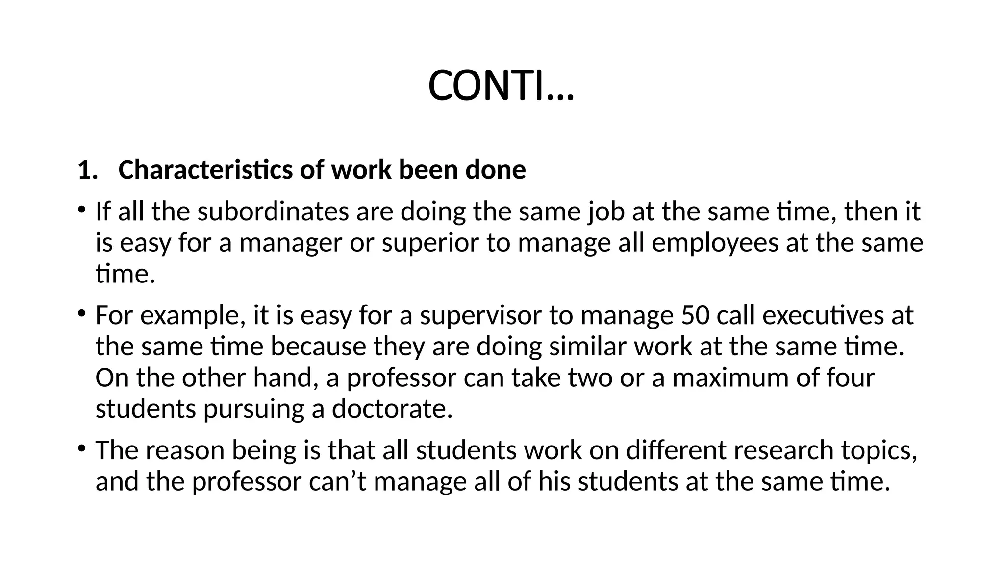 CONTI…
1. Characteristics of work been done
• If all the subordinates are doing the same job at the same time, then it
is easy for a manager or superior to manage all employees at the same
time.
• For example, it is easy for a supervisor to manage 50 call executives at
the same time because they are doing similar work at the same time.
On the other hand, a professor can take two or a maximum of four
students pursuing a doctorate.
• The reason being is that all students work on different research topics,
and the professor can’t manage all of his students at the same time.
 